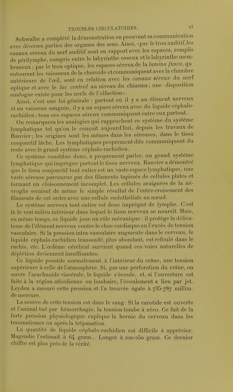 Schwalbe a complété la démonstration en prouvant sa communication avec diverses parties des organes des sens. Ainsi, «par le trou auditif,les canaux séreux du nerf auditif sont en rapport avec les espaces, remplis de périlymphe, compris entre le labyrinthe osseux et le labyrinthe mem- braneux ; par le trou optique, les espaces séreux de la lamina fusca, qu entourent les vaisseaux de la choroïde et communiquent avec la chambre antérieure de l’œil, sont en relation avec les canaux séreux du nerf optique et avec le lac central au niveau du chiasma; une disposition analogue existe pour les nerfs de 1 olfaction». Ainsi, c’est une loi générale : partout où il y a un élément nerveux et un vaisseau sanguin, il y a un espace séreux avec du liquide céphalo- rachidien; tous ces espaces séreux communiquent entre eux paitout. On remarquera les analogies qui rapprochent ce système du système lymphatique tel qu’on le conçoit aujourd hui, depuis les travaux de Ranvier ; les origines sont les mêmes dans les séreuses, dans le tissu conjonctif lâche. Les lymphatiques proprement dits communiquent du reste avec le grand système céphalo-rachidien. Ce système constitue donc, à proprement parler, un grand système lymphatique qui imprègne partout le tissu nerveux. Ranvier a démontré que le tissu conjonctif fout entier est un vaste espace lymphatique, une vaste séreuse parcourue par des filaments tapissés de cellules plates et formant un cloisonnement incomplet. Les cellules araignées de la né- vroglie seraient de même le simple résultat de l’entre-croisement des filaments de cet ordre avec une cellule endothéliale au nœud. Le système nerveux tout entier est donc imprégné de lymphe. C’est là le vrai milieu intérieur dans lequel le tissu nerveux se nourrit. Mais, en même temps, ce liquide joue un rôle mécanique : il protège la délica- tesse de l’élément nerveux contre le choc cardiaque ou l’excès de tension vasculaire. Si la pression intra-vasculaire augmente dans le cerveau, le liquide céphalo-rachidien transsudé, plus abondant, est refoulé dans le rachis, etc. L’œdème cérébral survient quand ces voies naturelles de déplétion deviennent insuffisantes. Ce liquide possède normalement, à l’intérieur du crâne, une tension supérieure à celle de l’atmosphère. Si, par une perforation du crâne, on ouvre l’arachnoïde viscérale, le liquide s’écoule, et, si l’ouverture est faite à la région atloïdienne ou lombaire, l’écoulement a lieu par jet. Leyden a mesuré cette pression et l’a trouvée égale à 735-787 millim. de mercure. La source de cette tension est dans le sang. Si la carotide est ouverte et l’animal tué par hémorrhagie, la tension tombe à zéro. Ce fait de la forte pression physiologique explique la hernie du cerveau dans les traumatismes ou après la trépanation. La quantité de liquide céphalo-rachidien est difficile à apprécier. Magendie l’estimait à 64 gram., Longet à 200-260 gram. Ce dernier chiffre est plus près de la vérité.