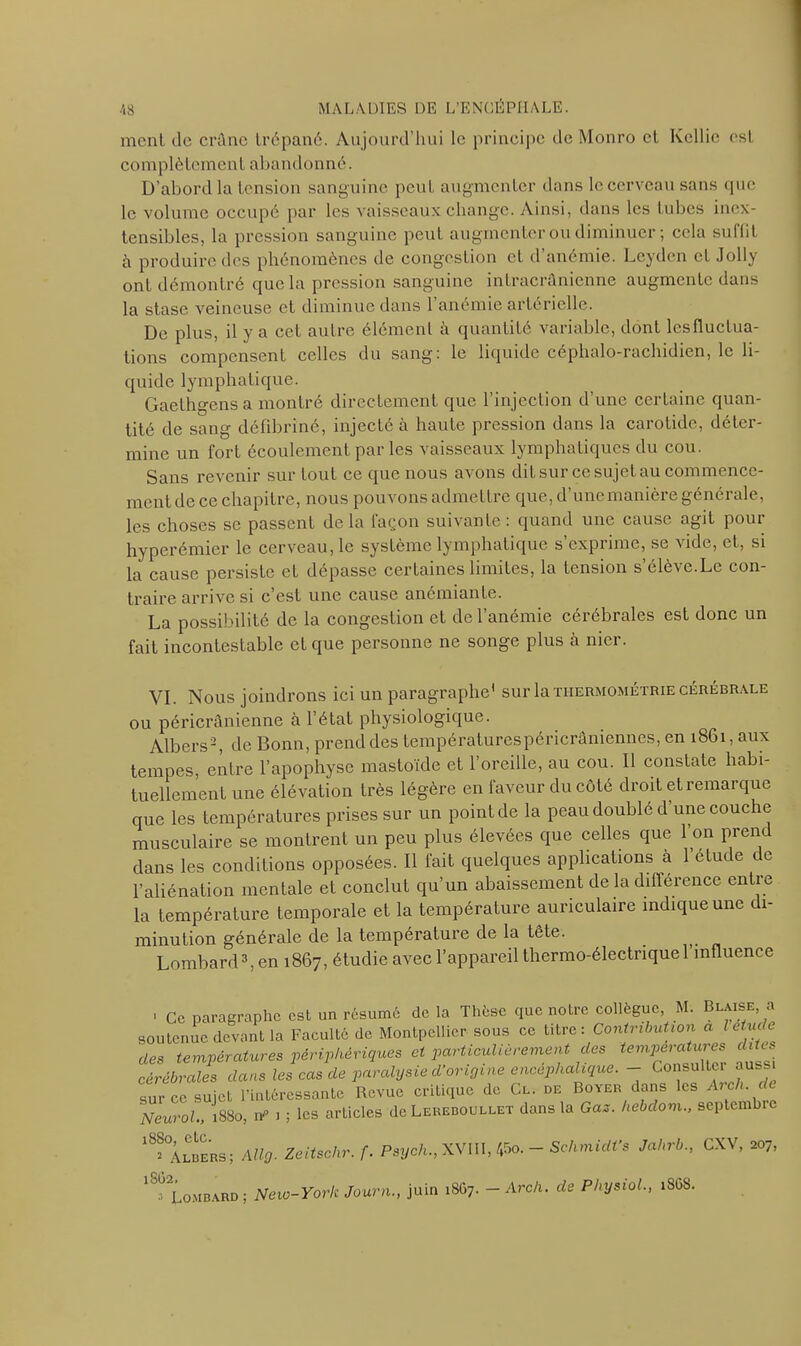 ment de crâne trépané. Aujourd’hui le principe de Monro et Kellic est complètement abandonné. D’abord la tension sanguine peut augmenter dans le cerveau sans que le volume occupé par les vaisseaux change. Ainsi, dans les tubes inex- tensibles, la pression sanguine peut augmenter ou diminuer ; cela subit à produire des phénomènes de congestion et d’anémie. Leydcn et Jolly ont démontré que la pression sanguine intracrânienne augmente dans la stase veineuse et diminue dans l’anémie artérielle. De plus, il y a cet autre élément à quantité variable, dont lcsfluctua- tions compensent celles du sang: le liquide céphalo-rachidien, le li- quide lymphatique. Gaethgens a montré directement que l’injection d’une certaine quan- tité de sang défibriné, injecté à haute pression dans la carotide, déter- mine un fort écoulement par les vaisseaux lymphatiques du cou. Sans revenir sur tout ce que nous avons dit sur cesujetaucommence- ment de ce chapitre, nous pouvons admettre que, d’une manière générale, les choses se passent delà façon suivante: quand une cause agit pour hyperémier le cerveau, le système lymphatique s expiime, se Aide, et, si la cause persiste et dépasse certaines limites, la tension s’élève.Le con- traire arrive si c’est une cause anémiante. La possibilité de la congestion et de l’anémie cérébrales est donc un fait incontestable et que personne ne songe plus à nier. VI. Nous joindrons ici un paragraphe' sur la thermométrie cérébrale ou péricrânienne à 1 état physiologique. Albers2, de Bonn, prend des températurespéricrâniennes, en 1861, aux tempes, entre l’apophyse mastoïde et l’oreille, au cou. Il constate habi- tuellement une élévation très légère en faveur du côté droit et remarque que les températures prises sur un point de la peau doublé d une couche musculaire se montrent un peu plus élevées que celles que l’on prend dans les conditions opposées. Il fait quelques applications a 1 étude c e l’aliénation mentale et conclut qu’un abaissement de la différence entre la température temporale et la température auriculaire indique une di- minution générale de la température de la tête. Lombard3, en 1867, étudie avec l’appareil thermo-électrique l’influence . Ce paragraphe est un résume de la Thèse que notre collègue, M. Blaise a soutenue devant la Faculté de Montpellier sous ce titre: Contribution a etuc c des températures périphériques et particulièrement des tem^^ ^ . cérébrales clans les cas de paralysie d’origine encéphalique. - Consulter aussi sur ce sujet l’intéressante Revue critique de Cl. de Boyer dans les Ai ch. d 'Neurol., 1880, n> 1 ; les articles de Leredoullet dans la Gaz. hebdom., septembre 18s°Âlbers; AUg. Zeitschr.f. Psych., XVIII, 45o. — Schmidi’s Jalirb., CXV, 207, ‘^Lombard; New-York Journ., juin 1867. -Arch. de Physiol., 1868.