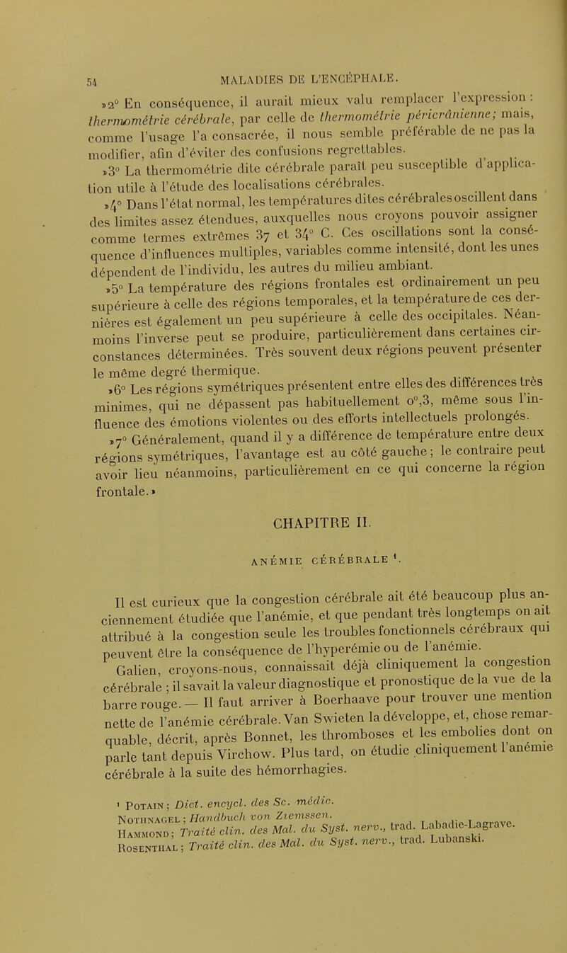 ,2° En conséquence, il aurait mieux valu remplacer 1 expression . thermométrie cérébrale, par celle de thermométrie péricrânienne; mais, comme l’usage l’a consacrée, il nous semble préférable de ne pas la modifier, afin d’éviter des confusions regrettables. „30 La thermométrie dite cérébrale paraît peu susceptible d’applica- tion utile à l’étude des localisations cérébrales. ,40 Dans l’état normal, les températures dites cérébrales oscillent dans des limites assez étendues, auxquelles nous croyons pouvoir assigner comme termes extrêmes 37 et 34° C. Ces oscillations sont la consé- quence d’influences multiples, variables comme intensité, dont les unes dépendent de l’individu, les autres du milieu ambiant. ,50 La température des régions frontales est ordinairement un peu supérieure à celle des régions temporales, et la température de ces der- nières est également un peu supérieure à celle des occipitales. Néan- moins l’inverse peut se produire, particulièrement dans certaines cir- constances déterminées. Très souvent deux régions peuvent présenter le même degré thermique. ï6° Les régions symétriques présentent entre elles des différences très minimes, qui ne dépassent pas habituellement o°,3, même sous 1 in- fluence des émotions violentes ou des efforts intellectuels prolongés. „7° Généralement, quand il y a différence de température entre deux régions symétriques, l’avantage est au côté gauche ; le contraire peut avoir lieu néanmoins, particulièrement en ce qui concerne la région frontale. » CHAPITRE II ANÉMIE CÉRÉBRALE *. Il est curieux que la congestion cérébrale ait été beaucoup plus an- ciennement étudiée que l’anémie, et que pendant très longtemps on ait attribué à la congestion seule les troubles fonctionnels cérébraux qui peuvent être la conséquence de l’hyperémie ou de 1 anémie. Galien, croyons-nous, connaissait déjà cliniquement la congestion cérébrale ; il savait la valeur diagnostique et pronostique delà vue de a barre rouge. - Il faut arriver à Boerhaave pour trouver une mention nette de l’anémie cérébrale. Van Swieten la développe, et, chose remar- quable, décrit, après Bonnet, les thromboses et les embolies dont on parle tant depuis Virchow. Plus tard, on étudie cliniquement 1 anémie cérébrale à la suite des hémorrhagies. ' Potain ; Dict. encycl. des Sc. média. Notiinagel Ilandbuch von Ziemssen. Hammond; Traité clin, des Mal. du Syst. nerv., trad. Labadie-Lagravc. Rosentiial ; Traité clin, des Mal. du Syst. nerv., trad. Lubanski.