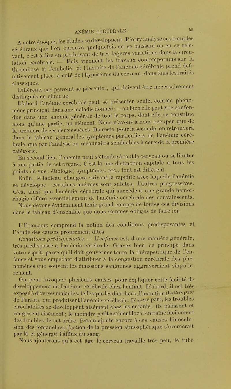 A notre époque, les études se développent. Piorry analyse ces troubles cérébraux que l’on éprouve quelquefois en se baissant ou en se rele- vant c’est-à-dire en produisant de très légères variations dans la circu- lation cérébrale. — Puis viennent les travaux contemporains sur a thrombose et l’embolie, et l’histoire de l’anémie cérébrale prend défi- nitivement place, à côté de l’hyperémie du cerveau, dans tous les traites classiques. . , Différents cas peuvent se présenter, qui doivent être nécessairement distingués en clinique. D’abord l’anémie cérébrale peut se présenter seule, comme phéno- mène principal, dans une maladie donnée ; — ou bien elle peut être confon- due dans une anémie générale de tout le corps, dont elle ne constitue alors qu’une partie, un élément. Nous n’avons à nous occuper que de la première de ces deux espèces. Du reste, pour la seconde, on retrouvei a dans le tableau général les symptômes particuliers de 1 anémie céié- brale, que par l’analyse on reconnaîtra semblables à ceux de la pi emièi e catégorie. En second lieu, l’anémie peut s’étendre à tout le cerveau ou se limitei à une partie de cet organe. C’est là une distinction capitale à tous les points de vue: étiologie, symptômes, etc.; tout est différent. Enfin, le tableau changera suivant la rapidité avec laquelle l’anémie se développe : certaines anémies sont subites, d’autres progressives. C’est ainsi que l’anémie cérébrale qui succède à une grande hémor- rhagie diffère essentiellement de 1 anémie cérébrale des convalescents. Nous devons évidemment tenir grand compte de toutes ces divisions dans le tableau d’ensemble que nous sommes obligés de faire ici. L’Étiologie comprend la notion des conditions prédisposantes et l’étude des causes proprement dites. Conditions prédisposantes.— L’enfance est, d’une manière générale, très prédisposée à l’anémie cérébrale. Gravez bien ce principe dans votre esprit, parce qu’il doit gouverner toute la thérapeutique de l’en- fance et vous empêcher d’attribuer à la congestion cérébrale des phé- nomènes que souvent les émissions sanguines aggraveraient singuliè- rement. On peut invoquer plusieurs causes pour expliquer cette facilité de développement de l’anémie cérébrale chez l’enfant. D’abord, il est très exposé à diverses maladies, telles que les diarrhées, l’inanition (JV^n-epsie de Parrot), qui produisent l’anémie cérébrale. D’n«*re part, les troubles circulatoires se développent aisément çfaei les enfants: ils pâlissent et rougissent aisément ; le moindre petit accident local entraîne facilement des troubles de cet ordre. Pétain ajoute encore à ces causes l’inocclu- sion des fontanelles: l’action de la pression atmosphérique s’exercerait par là et gênerait l'afflux du sang. Nous ajouterons qu’à cet âge le cerveau travaille très peu, le tube