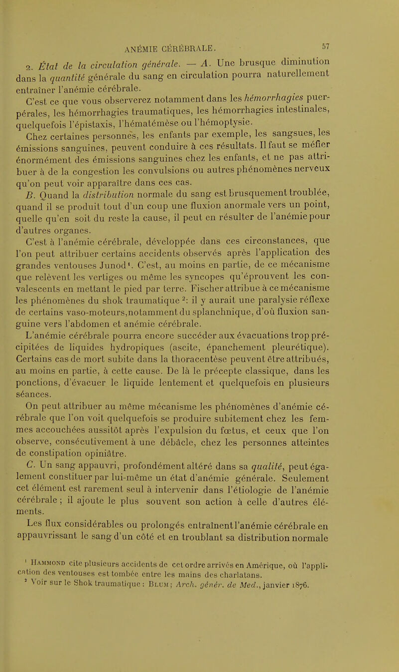 2. Étal de la circulation générale. — A. Une brusque diminution dans la quantité générale du sang en circulation pourra naturellement entraîner l’anémie cérébrale. C’est ce que vous observerez notamment dans les hémorrhagies puer- pérales, les hémorrhagies traumatiques, les hémorrhagies intestinales, quelquefois l’épistaxis, l’hématémèse oui hémoptysie. Chez certaines personnes, les enfants par exemple, les sangsues, les émissions sanguines, peuvent conduire à ces résultats. Il faut se méfier énormément des émissions sanguines chez les enfants, et ne pas attii- buer à de la congestion les convulsions ou autres phénomènes nei veux qu’on peut voir apparaître dans ces cas. B. Ouand la distribution normale du sang est brusquement troublée, quand il se produit tout d’un coup une fluxion anormale vers un point, quelle qu’en soif du reste la cause, il peut en résulter de 1 anémie pour d’autres organes. C’est à l’anémie cérébrale, développée dans ces circonstances, que l’on peut attribuer certains accidents observés après l’application des grandes ventouses Junod*. C’est, au moins en partie, de ce mécanisme que relèvent les vertiges ou même les syncopes qu’éprouvent les con- valescents en mettant le pied par terre. Fischer attribue à ce mécanisme les phénomènes du shok traumatique 2: il y aurait une paralysie réflexe de certains vaso-moteurs,notamment du splanchnique, d’où fluxion san- guine vers l’abdomen et anémie cérébrale. L’anémie cérébrale pourra encore succéder aux évacuations trop pré- cipitées de liquides hydropiques (ascite, épanchement pleurétique). Certains cas de mort subite dans la thoracentèse peuvent être attribués, au moins en partie, à cette cause. De là le précepte classique, dans les ponctions, d’évacuer le liquide lentement et quelquefois en plusieurs séances. On peut attribuer au même mécanisme les phénomènes d’anémie cé- rébrale que l’on voit quelquefois se produire subitement chez les fem- mes accouchées aussitôt après l’expulsion du fœtus, et ceux que l’on observe, consécutivement à une débâcle, chez les personnes atteintes de constipation opiniâtre. C. Un sang appauvri, profondément altéré dans sa qualité, peut éga- lement constituer par lui-même un état d’anémie générale. Seulement cet élément est rarement seul à intervenir dans l’étiologie de l’anémie cérébrale ; il ajoute le plus souvent son action à celle d’autres élé- ments. Les flux considérables ou prolongés en traînent l’anémie cérébrale en appauvrissant le sang d’un côté et en troublant sa distribution normale ' IIammond cite plusieurs accidents de cct ordre arrivés en Amérique, où l’appli- cation des ventouses est tombée entre les mains des charlatans. \ oir sur le Shok traumatique: Blum; Arch. génér. de Med., janvier 1876.