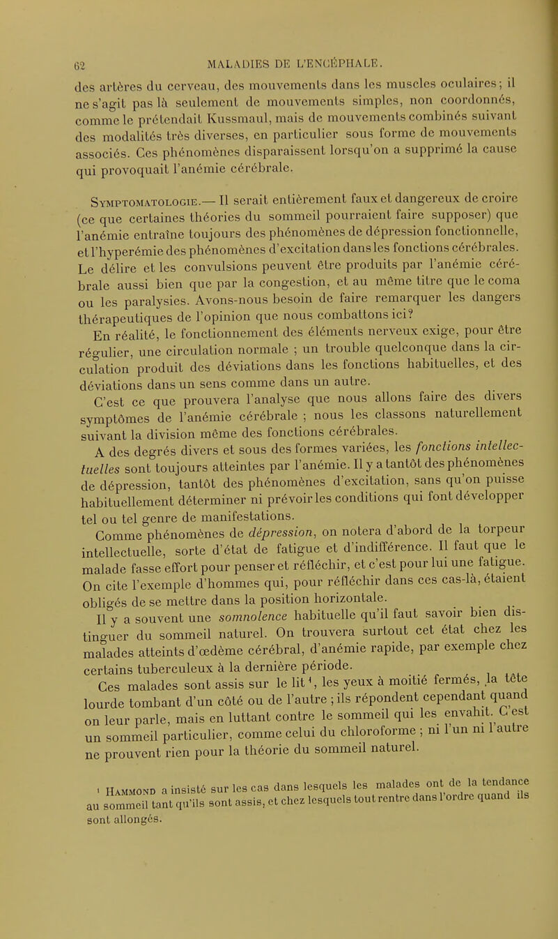 des artères du cerveau, des mouvements dans les muscles oculaires; il ne s’agit pas là seulement de mouvements simples, non coordonnés, comme le prétendait Kussmaul, mais de mouvements combinés suivant des modalités très diverses, en particulier sous forme de mouvements associés. Ces phénomènes disparaissent lorsqu’on a supprimé la cause qui provoquait l’anémie cérébrale. Symptomatologie.—Il serait entièrement faux et dangereux de croire (ce que certaines théories du sommeil pourraient faire supposer) que l’anémie entraîne toujours des phénomènes de dépression fonctionnelle, et l’hyperémie des phénomènes d excitation dans les fonctions cérébrales. Le délire et les convulsions peuvent être produits par l’anémie céré- brale aussi bien que par la congestion, et au même titre que le coma ou les paralysies. Avons-nous besoin de faire remarquer les dangers thérapeutiques de l’opinion que nous combattons ici? En réalité, le fonctionnement des éléments nerveux exige, pour être régulier, une circulation normale ; un trouble quelconque dans la cir- culation produit des déviations dans les fonctions habituelles, et des déviations dans un sens comme dans un autre. C’est ce que prouvera l’analyse que nous allons faire des divers symptômes de l’anémie cérébrale ; nous les classons naturellement suivant la division même des fonctions cérébrales. A des degrés divers et sous des formes variées, les fondions intellec- tuelles sont toujours atteintes par l’anémie. Il y a tantôt des phénomènes de dépression, tantôt des phénomènes d’excitation, sans qu’on puisse habituellement déterminer ni prévoiries conditions qui font développer tel ou tel genre de manifestations. Comme phénomènes de dépression, on notera d’abord de la torpeur intellectuelle, sorte d’état de fatigue et d’indifférence. Il faut que le malade fasse effort pour penser et réfléchir, et c’est pour lui une fatigue. On cite l’exemple d’hommes qui, pour réfléchir dans ces cas-là, étaient obligés de se mettre dans la position horizontale. Il y a souvent une somnolence habituelle qu il fauL savoir bien dis- tinguer du sommeil naturel. On trouvera surtout cet état chez les malades atteints d’œdème cérébral, d’anémie rapide, par exemple chez certains tuberculeux à la dernière période. Ces malades sont assis sur le lit1, les yeux à moitié fermés, la te e lourde tombant d’un côté ou de l’autre ; ils répondent cependant quand on leur parle, mais en luttant contre le sommeil qui les envahit C est un sommeil particulier, comme celui du chloroforme ; ni 1 un ni autre ne prouvent rien pour la théorie du sommeil naturel. ' Hammond a insisté sur les cas dans lesquels les malades ont de la tendance au sommeil tant qu’ils sont assis, et chez lesquels tout rentre dans l'ordre quand i s sont allongés.