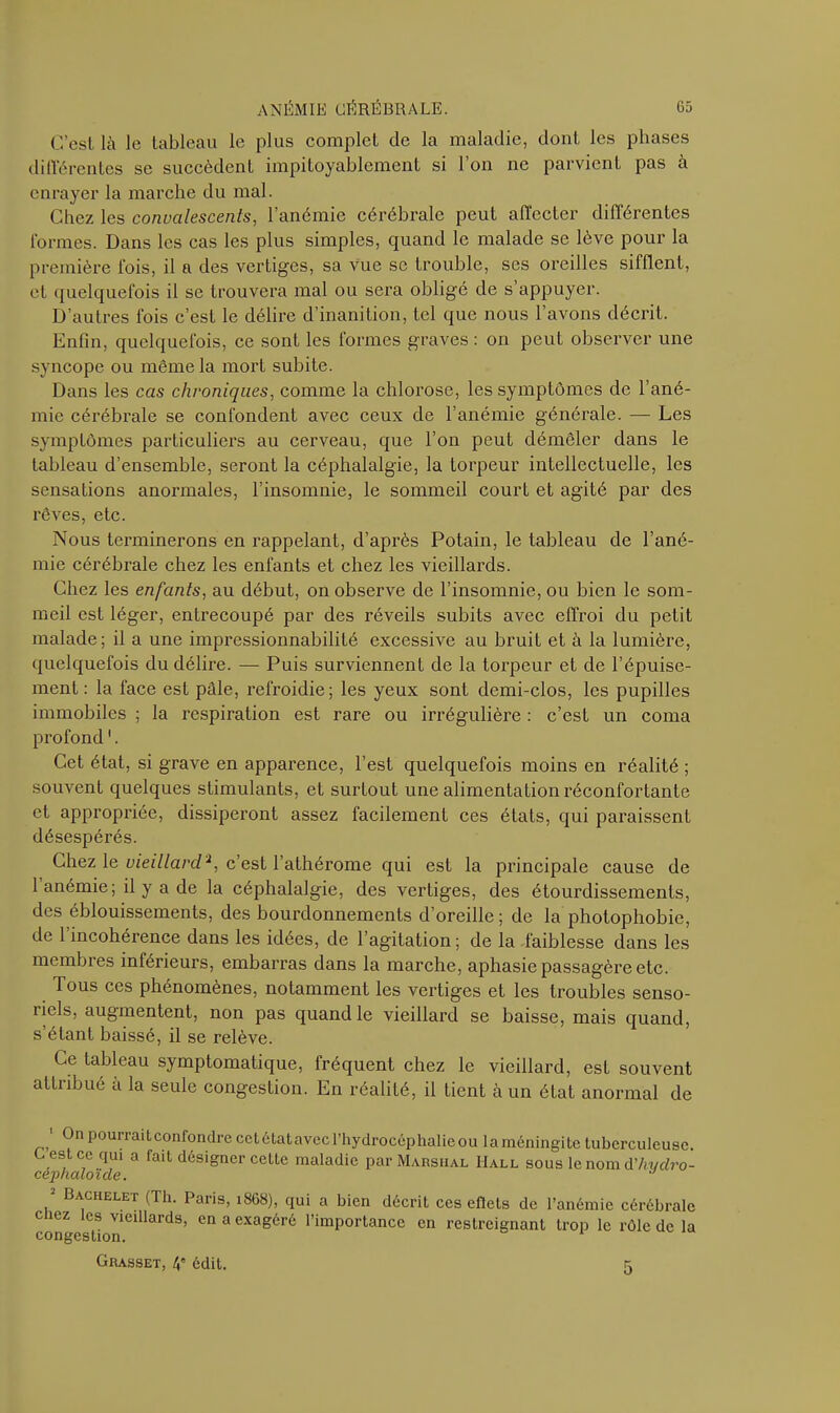 C’est là le tableau le plus complet de la maladie, dont les phases différentes se succèdent impitoyablement si l’on ne parvient pas à enrayer la marche du mal. Chez les convalescents, l’anémie cérébrale peut affecter différentes formes. Dans les cas les plus simples, quand le malade se lève pour la première fois, il a des vertiges, sa vue se trouble, ses oreilles sifflent, et quelquefois il se trouvera mal ou sera obligé de s appuyer. D’autres fois c’est le délire d’inanition, tel que nous l’avons décrit. Enfin, quelquefois, ce sont les formes graves : on peut observer une syncope ou même la mort subite. Dans les cas chroniques, comme la chlorose, les symptômes de l’ané- mie cérébrale se confondent avec ceux de l’anémie générale. — Les symptômes particuliers au cerveau, que l’on peut démêler dans le tableau d’ensemble, seront la céphalalgie, la torpeur intellectuelle, les sensations anormales, l’insomnie, le sommeil court et agité par des rêves, etc. Nous terminerons en l’appelant, d’après Potain, le tableau de l’ané- mie cérébrale chez les enfants et chez les vieillards. Chez les enfants, au début, on observe de l’insomnie, ou bien le som- meil est léger, entrecoupé par des réveils subits avec effroi du petit malade; il a une impressionnabilité excessive au bruit et à la lumière, quelquefois du délire. — Puis surviennent de la torpeur et de l’épuise- ment : la face est pâle, refroidie; les yeux sont demi-clos, les pupilles immobiles ; la respiration est rare ou irrégulière : c’est un coma profond '. Cet état, si grave en apparence, l’est quelquefois moins en réalité ; souvent quelques stimulants, et surtout une alimentation réconfortante et appropriée, dissiperont assez facilement ces états, qui paraissent désespérés. Chez le vieillard.2, c’est l’athérome qui est la principale cause de 1 anémie; il y a de la céphalalgie, des vertiges, des étourdissements, des éblouissements, des bourdonnements d’oreille; de la photophobie, de 1 incohérence dans les idées, de l’agitation; de la faiblesse dans les membres inférieurs, embarras dans la marche, aphasie passagère etc. Tous ces phénomènes, notamment les vertiges et les troubles senso- iiels, augmentent, non pas quand le vieillard se baisse, mais quand, s’étant baissé, il se relève. Ce tableau symptomatique, fréquent chez le vieillard, est souvent attribué à la seule congestion. En réalité, il tient à un état anormal de ' Pourraitconfondrecetétatavecl’hydrocéphalieou laméningite tuberculeuse. C est ce qui a fait désigner cette maladie par Marshal Hall sous le nom d'livdro- cephaloïde. 2 Bachelet (Th. Paris, 1868), qui a bien décrit ces eflets de l’anémie cérébrale congestionieiUardS’ ^ 3 exag6ré rimPortance en restreignant trop le rôle de la Grasset, 4e édit. 5