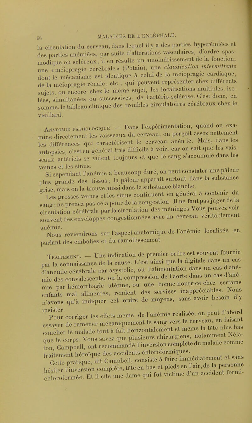 la circulation <lu cerveau, dans lequel il y a des parties hyperémiees et des parties anémiées, par suite d’altérations vasculaires, d ordre spas- modique ou scléreux; il en résulte un amoindrissement de la (onction, une « méiopragie cérébrale» (Potain), une claudication intermittente dont le mécanisme est identique à celui de la méiopragie cardiaque, de la méiopragie rénale, etc., qui peuvent représenter chez différents suiets ou encore chez le même sujet, les localisations multiples, iso- lées simultanées ou successives, de l’arténo-sclérose. C est donc, en somme, le tableau clinique des troubles circulatoires cérébraux chez le vieillard. Anatomie pathologiooe. - Dans l’expérimentation, quand on exa- mine directement les vaisseaux du cerveau, on perçoit assez nellcmen les différences qui caractérisent le cerveau anémié. Mais, dans es autopsies, c’est en général très difficile à voir, car on sait que les vais- seaux artériels se vident toujours et que le sang s accumule dans les veines et les sinus. A, Si cependant l’anémie a beaucoup duré, on peut constater une pale plus grande des tissus ; la pâleur apparaît surtout dans la substance p rise, mais on la trouve aussi dans la substance blanche. ° Les grosses veines elles sinus continuent en général a contenir du sangne prenez pas cela pour delà congestion. Ilne fautpas juger delà circulation cérébrale par la circulation des ménmges.Vous pouvez voir souvent des enveloppes congestionnées avec un cerveau véritablement Nous reviendrons sur l’aspect anatomique de l’anénue localisée en parlant des embolies et du ramollissement. Traitement. — Une indication de premier ordre est souvent fournie par la connaissance de la cause. C’est ainsi que la digitale dans un cas d’anémie cérébrale par asystolie, ou l’alimentation dans un cas c ané- mié des convalescents, ou la compression de l’aorte dans un cas d ané- mie par hémorrhagie utérine, ou une bonne nourrice chez certains enfants mal alimentés, rendent des services inappréciables. Nous n’avons qu’à indiquer cet ordre de moyens, sans avoir besoin c y m Pour corriger les effets même de l’anémie réalisée, on peut d’abord essayer de ramener mécaniquement le sang vers le cerveau en faisan coucher le malade tout à fait horizontalement et même la tete p us bas que le corps. Vous savez que plusieurs chirurgiens, notamment Ne a- Lon, Campbell, ont recommandé l’inversion complète du malade com traitement héroïque des accidents chloroformiques. Cette pratique, dit Campbell, consiste à faire immédiatement et sans héSer 1 inversion complète, tete en bas et pieds en l’air, de la personne chloroformée. El il cite une dame qui fut victime d un accident loinn-