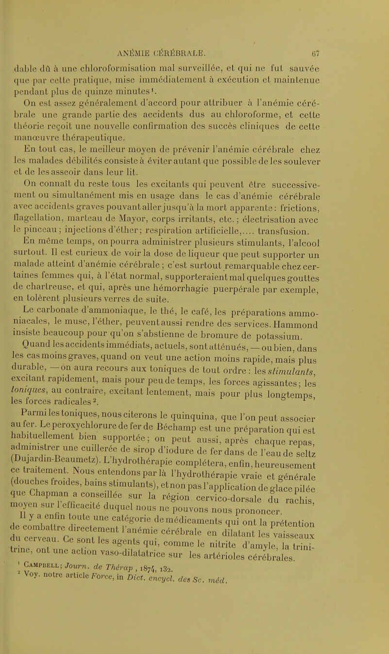 dable du à une chloroformisalion mal surveillée, cl qui ne fut sauvée que par celle pratique, mise immédiatement à exécution et maintenue pendant plus de quinze minutes1. On est assez généralement d’accord pour attribuer à l’anémie céré- brale une grande partie des accidents dus au chloroforme, et celte théorie reçoit une nouvelle confirmation des succès cliniques de cette manœuvre thérapeutique. En tout cas, le meilleur moyen de prévenir l’anémie cérébrale chez les malades débilités consiste à éviter autant que possible de les soulever et de les asseoir dans leur lit. On connaît du reste tous les excitants qui peuvent être successive- ment ou simultanément mis en usage dans le cas d’anémie cérébrale avec accidents graves pouvant aller jusqu’à la mort apparente : frictions, flagellation, marteau de Mayor, corps irritants, etc. ; électrisation avec le pinceau; injections d’éther ; respiration artificielle,.... transfusion. En même temps, on pourra administrer plusieurs stimulants, l’alcool surtout. Il est curieux de voir la dose de liqueur que peut supporter un malade atteint d’anémie cérébrale; c’est surtout remarquable chez cer- taines femmes qui, à l’état normal, supporteraient mal quelques gouttes de chartreuse, et qui, après une hémorrhagie puerpérale par exemple, en tolèrent plusieurs verres de suite. Le carbonate d’ammoniaque, le thé, le café, les préparations ammo- niacales, le musc, 1 éther, peuvent aussi rendre des services. Hammond insiste beaucoup pour qu’on s’abstienne de bromure de potassium. Quand les accidents immédiats, actuels, sont atténués, —ou bien, dans les cas moins graves, quand on veut une action moins rapide, mais plus durable, —on aura recours aux toniques de tout ordre : les stimulants, excitant rapidement, mais pour peu de temps, les forces agissantes; les toniques, au contraire, excitant lentement, mais pour plus longtemps les forces radicales2. 1 ’ Parmi les toniques, nous citerons le quinquina, que l’on peut associer au fer. Le peroxychlorure de fer de Béchamp est une préparation qui est habituellement bien supportée ; on peut aussi, après chaque repas, administrer une cuillerée de sirop d’iodure de fer dans de l’eau de seltz Dujardin-Beauinetz). L’hydrothérapie complétera, enfin, heureusement ce traitement Nous entendons par là l’hydrothérapie vraie et générale douches froides, bains stimulants), etnon pas l’application de glace pilée que Chapman a conseillée sur la région cervico-dorsale du rachis moyen suri efficacité duquel nous ne pouvons nous prononcer. y a enfin foule une catégorie de médicaments qui ont la prétention de combattre directement l'anémie cérébrale en dilatant les vaisseaux du cerveau. Ce sont les agents qui, comme le nitrite d'amyle Tlrtoi tnne, ont une action vaso-dilatatrice sur les artérioles cérébrales 1 Campbell; Journ. de Thércip , j874, i32. ' V°y- n0U'C article Force>in Dict. encycl. des Sc. méd.