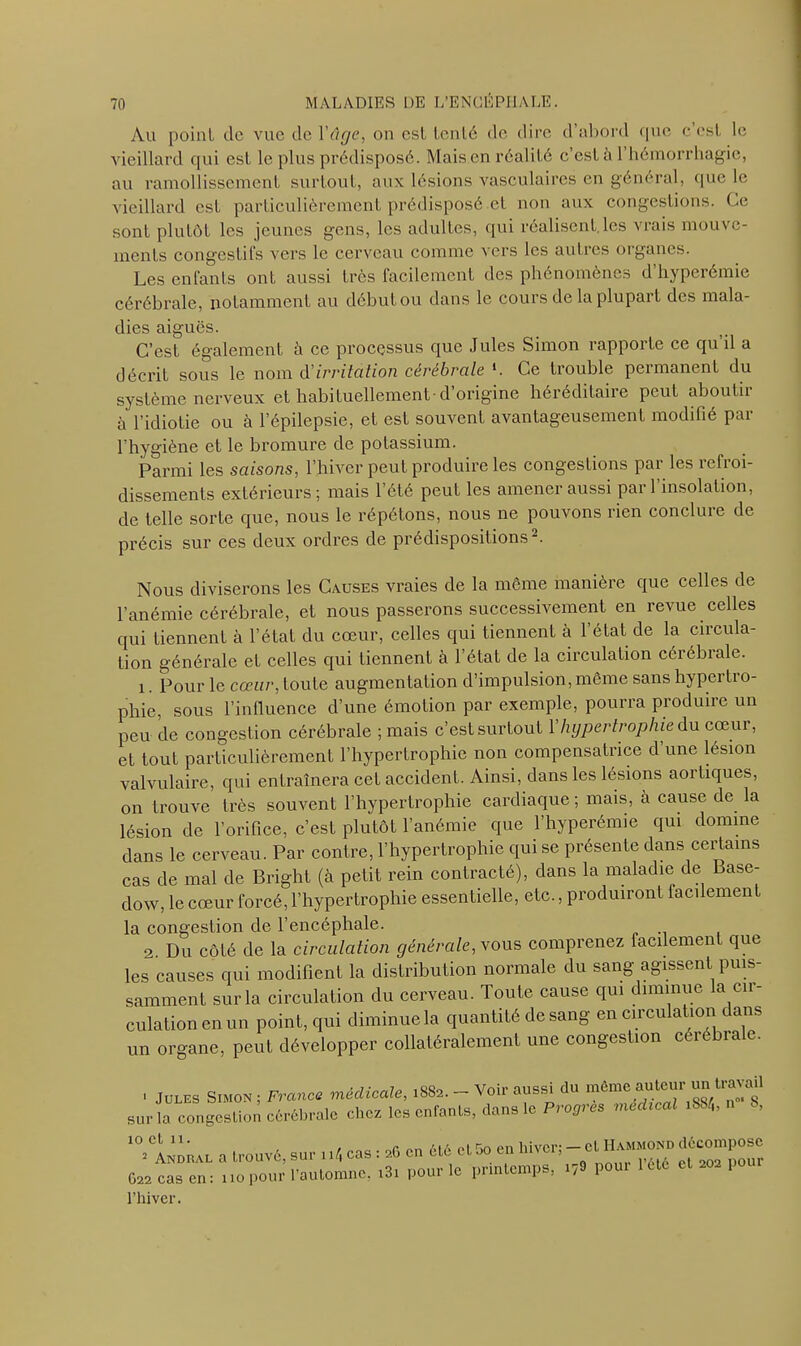 Au point de vue de 1 âge, on est tenté de dire d’abord que c’est le vieillard qui est le plus prédisposé. Mais en réalité c’est à l’hémorrhagie, au ramollissement surtout, aux lésions vasculaires en général, que le vieillard est particulièrement prédisposé et non aux congestions. Ce sont plutôt les jeunes gens, les adultes, qui réalisent les vrais mouve- ments congestifs vers le cerveau comme vers les autres organes. Les enfants ont aussi très facilement des phénomènes d’hyperémie cérébrale, notamment au début ou dans le cours de la plupart des mala- dies aiguës. C’est également à ce processus que Jules Simon rapporte ce qu’il a décrit sous le nom d'irritation cérébrale l. Ce trouble permanent du système nerveux et habituellement-d origine héréditaire peut aboutir à l’idiotie ou à l’épilepsie, et est souvent avantageusement modifié par l’hygiène et le bromure de potassium. Parmi les saisons, l’hiver peut produire les congestions par les refroi- dissements extérieurs; mais l’été peut les amener aussi par l’insolation, de telle sorte que, nous le répétons, nous ne pouvons rien conclure de précis sur ces deux ordres de prédispositions2. Nous diviserons les Causes vraies de la même manière que celles de l’anémie cérébrale, et nous passerons successivement en revue celles qui tiennent à l’état du cœur, celles qui tiennent à l’état de la circula- tion générale et celles qui tiennent à l’état de la circulation cérébrale. 1. Pour le cœur, toute augmentation d’impulsion, même sans hypertro- phie, sous l’influence d’une émotion par exemple, pourra produire un peu de congestion cérébrale ; mais c’est surtout Y hypertrophie du cœur, et tout particulièrement l’hypertrophie non compensatrice d une lésion valvulaire, qui entraînera cet accident. Ainsi, dans les lésions aortiques, on trouve très souvent l’hypertrophie cardiaque ; mais, à cause de la lésion de l’orifice, c’est plutôt l’anémie que l’hyperémie qui domine dans le cerveau. Par contre, l’hypertrophie qui se présente clans certains cas de mal de Bright (à petit rein contracté), dans la maladie de Base- dow, le cœur forcé, l’hypertrophie essentielle, etc., produiront facilement la congestion de l’encéphale. 2. Du côté de la circulation générale, vous comprenez facilement que les causes qui modifient la distribution normale du sang agissent puis- samment sur la circulation du cerveau. Toute cause qui diminue la cir- culation en un point, qui diminue la quantité de sang en circulation dans un organe, peut développer collatéralement une congestion cérébrale. ■ Jules Simon , Fronce médicale, 1882. - Voir aussi du même au^J un travab sur la congestion cérébrale clics les enfants, dans le Progrès médical .884, n S, 'Vi^EL a trouvé, sur „4 cas 1 ,C en été et üo en hiver; - et ™- décompose te cas en ; , .0 pour l'automne, i3, pour le printemps, 17» l»ui 1 été 1 l’hiver.