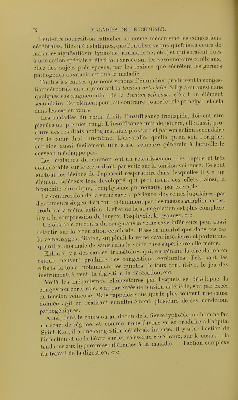 Peut-être pourrait-on rattacher au môme mécanisme les congestions cérébrales, dites métastatiques, que l’on observe quelquefois au cours de maladies aiguës (fièvre typhoïde, rhumatisme, etc.) et qui seraient dues à une action spécialcet, élective exercée sur les vaso-moteurs cérébraux, chez des sujets prédisposés, par les toxines que sécrètent les germes pathogènes auxquels est due la maladie. Toutes les causes que nous venons d’énumérer produisent la conges- tion cérébrale en augmentant la tension artérielle. S’il y a eu aussi dans quelques cas augmentation de la tension veineuse, c’était un élément secondaire. Cet élément peut, au contraire, jouer le rôle principal, et cela dans les cas suivants. Les maladies du cœur droit, l’insuffisance tricuspide, doivent être placées au premier rang. L’insuffisance mitrale pourra, elle aussi, pro- duire des résultats analogues, mais plus tard et par son action secondaire sur le cœur droit lui-même. L asystolie, quelle qu en soit loiigine, entraîne aussi facilement une stase veineuse générale à laquelle le cerveau n’échappe pas. Les maladies du poumon ont un retentissement très rapide et très considérable sur le cœur droit, par suite sur la tension veineuse. Ce sont surtout les lésions de l’appareil respiratoire dans lesquelles il y a un élément scléreux très développé qui produisent ces effets , ainsi, la bronchite chronique, l’emphysème pulmonaire, par exemple. La compression de la veine cave supérieure, des veines jugulaii es, pai des tumeurs siégeant au cou, notamment par des masses ganglionnaires, produira la même action. L’effet de la strangulation est plus complexe, il y a la compression du larynx, l’asphyxie, la cyanose, etc. Un obstacle au cours du sang dans la veine cave inférieure peut aussi retentir sur la circulation cérébrale. liasse a montré que dans ces cas la veine azygos, dilatée, suppléait la veine cave inférieure et portait une quantité anormale de sang dans la veine cave supérieure elle-même. Enfin, il y a des causes transitoires qui, en gênant la circulation en retour, peuvent produire des congestions cérébrales. Tels sont les efforts, la toux, notamment les quintes de toux convulsive, le jeu des instruments à vent, la digestion, la défécation, etc. Voilà les mécanismes élémentaires par lesquels se développe la congestion cérébrale, soit par excès de tension artérielle, soit par excès de tension veineuse. Mais rappelez-vous que le plus souvent une cause donnée agit en réalisant simultanément plusieurs de ces conditions Pi Ain£'dansL cours ou au déclin delà fièvre typhoïde, un homme fait un écart de régime, et, comme nous l’avons vu se produire à 1 hôpital Saint-Éloi, il a une congestion cérébrale intense. Il y a la: 1 action de l’infection et de la fièvre sur les vaisseaux cérébraux, sur le cœur, la tendance aux hyperémies inhérentes à la maladie, - l’action complexe du travail de la digestion, etc.