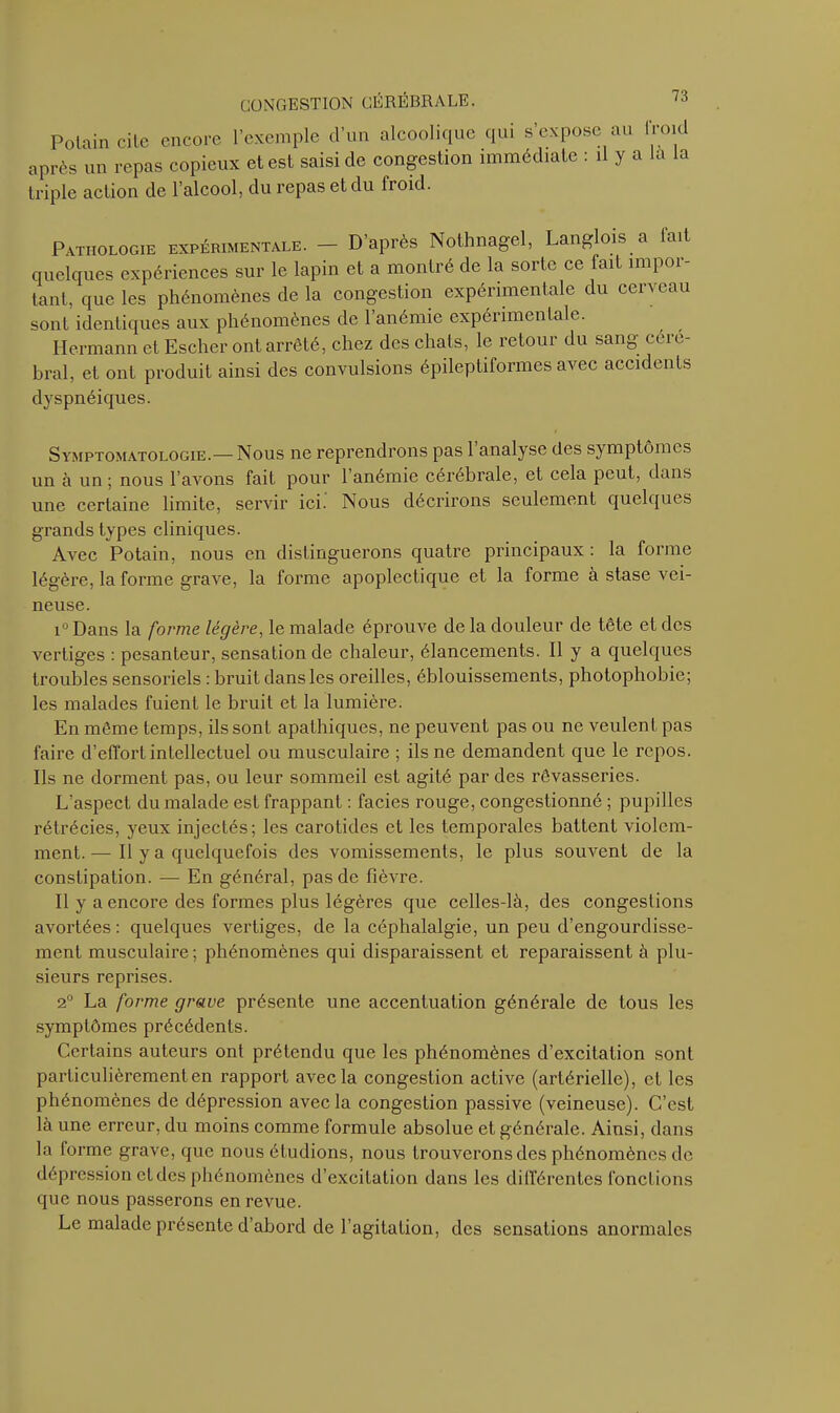 Polain cite encore l’exemple cl’un alcoolique qui s’expose au froid après un repas copieux et est saisi de congestion immédiate : il y a la la triple action de l’alcool, du repas et du froid. Pathologie expérimentale. - D’après Nothnagel, Langlois a fait quelques expériences sur le lapin et a montré de la sorte ce fait impor- tant, que les phénomènes de la congestion expérimentale du cerveau sont identiques aux phénomènes de 1 anémie expérimentale. Hermann et Escher ont arrêté, chez des chats, le retour du sang céré- bral, et ont produit ainsi des convulsions épileptiformes avec accidents dyspnéiques. Symptomatologie.— Nous ne reprendrons pas 1 analyse des symptômes un à un ; nous l’avons fait pour l’anémie cérébrale, et cela peut, dans une certaine limite, servir ici. Nous décrirons seulement quelques grands types cliniques. Avec Potain, nous en distinguerons quatre principaux : la forme légère, la forme grave, la forme apoplectique et la forme à stase vei- neuse. i° Dans la forme légère, le malade éprouve de la douleur de tête et des vertiges : pesanteur, sensation de chaleur, élancements. Il y a quelques troubles sensoriels : bruit dans les oreilles, éblouissements, photophobie; les malades fuient le bruit et la lumière. En même temps, ils sont apathiques, ne peuvent pas ou ne veulent pas faire d’effort intellectuel ou musculaire ; ils ne demandent que le repos. Ils ne dorment pas, ou leur sommeil est agité par des rêvasseries. L’aspect du malade est frappant : faciès rouge, congestionné ; pupilles rétrécies, yeux injectés; les carotides et les temporales battent violem- ment.— Il y a quelquefois des vomissements, le plus souvent de la constipation. — En général, pas de fièvre. Il y a encore des formes plus légères que celles-là, des congestions avortées : quelques vertiges, de la céphalalgie, un peu d’engourdisse- ment musculaire; phénomènes qui disparaissent et reparaissent à plu- sieurs reprises. 2° La forme grave présente une accentuation générale de tous les symptômes précédents. Certains auteurs ont prétendu que les phénomènes d’excitation sont particulièrement en rapport avec la congestion active (artérielle), et les phénomènes de dépression avec la congestion passive (veineuse). C’est là une erreur, du moins comme formule absolue et générale. Ainsi, dans la torme grave, que nous étudions, nous trouverons des phénomènes de dépression et des phénomènes d’excitation dans les différentes fonctions que nous passerons en revue. Le malade présente d’abord de l’agitation, des sensations anormales