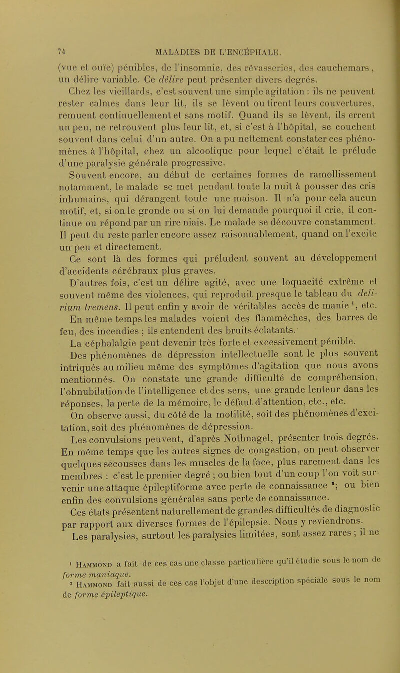 (vue ci ouïe) pénibles, de l’insomnie, des rêvasseries, des cauchemars, un délire variable. Ce délire peut présenter divers degrés. Chez les vieillards, c’est souvent une simple agitation : ils ne peuvent rester calmes dans leur lit, ils se lèvent ou tirent leurs couvertures, remuent continuellement et sans motif. Quand ils se lèvent, ils errent un peu, ne retrouvent plus leur lit, et, si c’est à l’hôpital, se couchent souvent dans celui d’un autre. On a pu nettement constater ces phéno- mènes à l’hôpital, chez un alcoolique pour lequel c’était le prélude d’une paralysie générale progressive. Souvent encore, au début de certaines formes de ramollissement notamment, le malade se met pendant toute la nuit à pousser des cris inhumains, qui dérangent toute une maison. Il n’a pour cela aucun motif, et, si on le gronde ou si on lui demande pourquoi il crie, il con- tinue ou répond par un rire niais. Le malade se découvre constamment. Il peut du reste parler encore assez raisonnablement, quand on l’excite un peu et directement. Ce sont là des formes qui préludent souvent au développement d’accidents cérébraux plus graves. D’autres fois, c’est un délire agité, avec une loquacité extrême et souvent même des violences, qui reproduit presque le tableau du deli- rium tremens. Il peut enfin y avoir de véritables accès de manie ', etc. En même temps les malades voient des flammèches, des barres de feu, des incendies ; ils entendent des bruits éclatants. La céphalalgie peut devenir très forte et excessivement pénible. Des phénomènes de dépression intellectuelle sont le plus souvent intriqués au milieu même des symptômes d’agitation que nous avons mentionnés. On constate une grande difficulté de compréhension, l’obnubilation de l’intelligence et des sens, une grande lenteur dans les réponses, la perte de la mémoire, le défaut d’attention, etc., etc. On observe aussi, du côté de la motilité, soit des phénomènes d exci- tation, soit des phénomènes de dépression. Les convulsions peuvent, d’après Nothnagel, présenter trois degrés. En même temps que les autres signes de congestion, on peut observer quelques secousses dans les muscles de la face, plus rarement dans les membres : c’est le premier degré ; ou bien tout d’un coup 1 on voit sur- venir une attaque épileptiforme avec perte de connaissance *; ou bien enfin des convulsions générales sans perte de connaissance. Ces états présentent naturellement de grandes difficultés de diagnostic par rapport aux diverses formes de l’épilepsie. Nous y reviendrons. Les paralysies, surtout les paralysies limitées, sont assez rares ; il ne 1 Hammond a fait de ces cas une classe particulière qu'il étudie sous le nom de forme maniaque. , 2 Hammond fait aussi de ces cas l’objet d’une description spéciale sous le nom de forme épileptique.