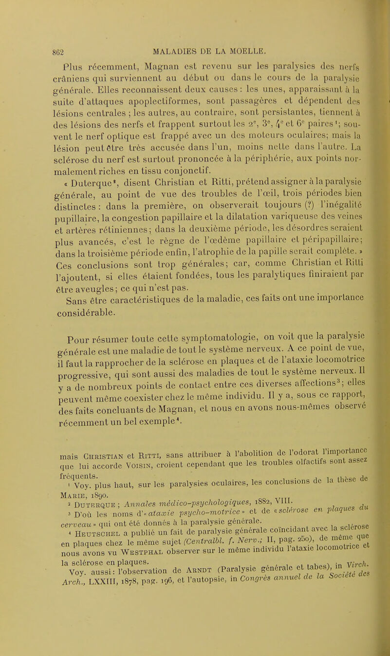 Plus récemment, Magnan est revenu sur les paralysies des nerfs crâniens qui surviennent au début ou dans le cours de la paralysie générale. Elles reconnaissent deux causes: les unes, apparaissant à la suite d’attaques apoplectiformes, sont passagères et dépendent des lésions centrales ; les autres, au contraire, sont persistantes, tiennent à des lésions des nerfs et frappent surtout les 2% 3e, 4° et G° paires'; sou- vent le nerf optique est frappé avec un des moteurs oculaires; mais la lésion peut être très accusée dans l’un, moins nette dans l’autre. La sclérose du nerf est surtout prononcée à la périphérie, aux points nor- malement riches en tissu conjonctil. « Duterque*, disent Christian et Ritti, prétend assigner à la paralysie générale, au point de vue des troubles de l’œil, trois périodes bien distinctes : dans la première, on observerait toujours (?) l’inégalité pupillaire, la congestion papillaire et la dilatation variqueuse des veines et artères rétiniennes; dans la deuxième période, les désordres seraient plus avancés, c’est le règne de 1 œdème papillaire et péripapi 1 laire; dans la troisième période enfin, l’atrophie de la papille serait complète. » Ces conclusions sont trop générales; car, comme Christian et Ritti l’ajoutent, si elles étaient fondées, tous les paralytiques finiraient par être aveugles ; ce qui n’est pas. Sans être caractéristiques de la maladie, ces faits ont une importance considérable. Pour résumer toute cette symptomatologie, on voit que la paralysie générale est une maladie de tout le système nerveux. A ce point de vue, il faut la rapprocher de la sclérose en plaques et de l’ataxie locomotrice progressive, qui sont aussi des maladies de tout le système nerveux. Il y a de nombreux points de contact entre ces diverses affections3; elles peuvent même coexister chez le même individu. Il y a, sous ce rapport, des faits concluants de Magnan, et nous en avons nous-mêmes observé récemment un bel exemple L mais Christian et Ritti, sans attribuer à l’abolition de rodorat r'mpo1 tance que lui accorde Voisin, croient cependant que les troubles olfaeti s son 1 Voy. plus haut, sur les paralysies oculaires, les conclusions de la thèse de Marie, 1S90. 2 Duterque ; Annales médico-psychologiques, 1SS2, Nil. , 3 D’où les noms d'«ataxie psycho-motrice» et de «.sclérosé en p aqu cerveau » qui ont été donnés à la paralysie générale. «Hérose < Heutschel a publié un fait de paralysie générale coïncidant avec la s en plaques chez le môme sujet (Centralbl. f. Nerv, II, pag. a5o), de même qu Tous avons vu Westphm. observer sur le même individu l'ata,e locomolnce ci la sclérose en plaques. in Virch. Voy. aussi: l’observation de Arndt (Paralysie générate et tabes), in V Arch., LXXIII, 1878, pag. 196, et l’autopsie, in Congres annuel de la Socte