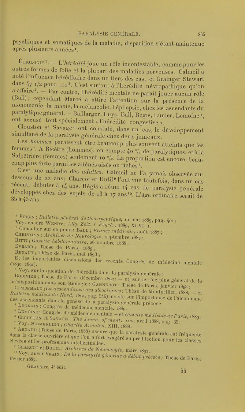 psychiques et somatiques de la maladie, disparition s’étant maintenue après plusieurs années1. ?tiologie2. L hérédité joue un rôle incontestable, comme pour les autres loi mes de folie et la plupart des maladies nerveuses. Calmeil a noté 1 influence héréditaire dans un tiers des cas, et Grainger Stewart anf XJ'2 Pour 100 3- ^ est surtout à l’hérédité névropathique qu’on frf m^re ^ai C0n^ie’ ^ ^crédité mentale ne paraît jouer aucun rôle ( a ), cependant Marcé a attiré l’attention sur la présence de la monomanie, la manie, la mélancolie, l’épilepsie, chez les ascendants du paia ytiquegénéial. Baillarger, Luys, Bail, Régis, Lunier, Lemoine5, ont accusé tout spécialement « l’hérédité congestive ». Clouston et Savage « ont constaté, dans un cas, le développement simultané de la paralysie générale chez deux jumeaux. Les hommes paraissent être beaucoup plus souvent atteints que les lemmes A Bicêtre (hommes), on compte /,o % de paralytiques, et à la Salpêtrière (femmes) seulement 10 %. La proportion est encore beau- coup plus forte parmi les aliénés aisés ou riches8 Cest une maladie des adultes. Calmeil ne l’a jamais observée au- dessous de 22 ans; Charcot et Dutil9 l’ont vue toutefois, dans un cas recent, débuter à i4 ans. Régis a réuni cas de paralysie générale eve oppes chez des sujets de i3 à 17 ans10. L’âge ordinaire serait de oô a 45 ans. 'Voisin ; Bulletin général de thérapeutique, i5 mai 1889, pag. /01 ; Voy. encore Wendt ; AUg. Zeit. f. Psych., l889, XLVI, 1 Consulter sur ce point: Ball ; France médicale, août 1887 • hristian ; Archives de Neurologie, septembre 1887 ; Kitti ; Gazette hebdomadaire, 26 octobre 1888 • Evrard ; Thèse de Paris, 1889 ; Renaut; Thèse de Paris, mai i893 ; (i8E9o,1i8S91i)mP°rtantCS diSCUS3i°nS dcs réccnls Congrès de médecine mentale Voy. sur la question de l’hérédité dans la paralysie générale • Nt‘ndance d“ ^ooliqum-, Thèse de Montpellier isss’- cl d0 '’’aIC0“lis,nc 5 EGRAIN> Congres de médecine mentale, 1889. 0 Cr.grèS dC médecine mentale -et Gazette médicale de Paris 1880 , t 0USJ°N Ct SAVAGE J The of ment, dis., avril !888 pag 65 9* oy. Siemerling ; Charité Annalen, XIII 1888 ’ 0 élevées et le. profeS* *** 50 <*«*» ;.““S°01 ct“UTIL 1 Archives de Neurologie, mars ,8m. «AT ’ De ^ *** “ ** **«* ™S* *> Paris. Grasset, 4° édit. 55