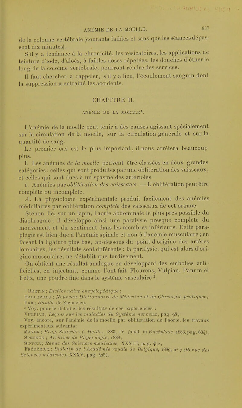 ,1'lU' H ANÉMIE DE LA MOELLE. 88' de la colonne vertébrale (courants faibles et sans cjuc les séances dépas- sent dix minutes). S’il y a tendance à la chronicité, les vésicatoires, les applications de teinture d’iode, d’aloôs, à faibles doses répétées, les douches d’éther le long- de la colonne vertébrale, pourront rendre des services. 11 faut chercher à rappeler, s’il y a lieu, l’écoulement sanguin dont la suppression a entraîné les accidents. CHAPITRE II. ANÉMIE DE LA MOELLE1. L’anémie de la moelle peut tenir à des causes agissant spécialement sur la circulation de la moelle, sur la circulation générale et sur la quantité de sang. Le premier cas est le plus important ; il nous arrêtera beaucoup plus. I. Les anémies de la moelle peuvent être classées en deux grandes catégories : celles qui sont produites par une oblitération des vaisseaux, et celles qui sont dues à un spasme des artérioles. i. Anémies par oblitération des vaisseaux. —L’oblitération peut être complète ou incomplète. A. La physiologie expérimentale produit facilement des anémies médullaires par oblitération complète des vaisseaux de cet organe. Sténon lie, sur un lapin, l’aorte abdominale le plus près possible du diaphragme ; il développe ainsi une paralysie presque complète du mouvement et du sentiment dans les membres inférieurs. Cette para- plégie est bien due à l’anémie spinale et non à l’anémie musculaire; en faisant la ligature plus bas, au-dessous du point d’origine des arLères lombaires, les résultats sont différents : la paralysie, qui est alors d’ori- gine musculaire, ne s’établit que tardivement. On obtient une résultat analogue en développant des embolies arti ficielles, en injectant, comme l’ont fait Flourens, Vulpian, Panum et Feltz, une poudre fine dans le système vasculaire 2. 1 Bertin; Dictionnaire encyclopédique ; Hallopeau ; Nouveau Dictionnaire de Médecine et de Chirurgie pratiques ; Erb ; Handb. de Ziemssen. - Voy. pour le détail et les résultats de ces expériences : Vulpian; Leçons sur les maladies du Système nerveux, pag. 98; Voy. encore, sur l’anémie de la moelle par oblitération de l’aorte, les travaux expérimentaux suivants: Mayer; Prag. Zeitsclir. f. H01I:., i883, IV fanal, in Encéphale, i883, pag. 63/R ; Sproncic ; Archives de Physiologie, 1888; Singer; Revue des Sciences médicales, XXX11I, pag. 452; Frédéricq; Bulletin de l’Académie royale de Belgique, 1889, n° 7 (Revue des Sciences médicales, XXXV, pag. 4^5).