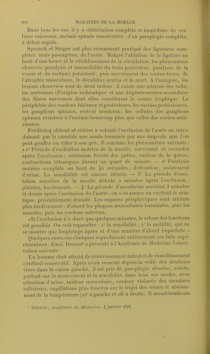 Dans Ions les cas, il y a oblitération complète et immédiate de cer- tains vaisseaux, anémie spinale consécutive : d’où paraplégie complète, à début rapide. Spronck et Singer ont plus récemment pratiqué des ligatures com- plètes. mais passagères, de l’aorte. Malgré l’ablation de la ligature au bout d’une heure et le rétablissement de la circulation, les phénomènes observés (paralysie et insensibilité du train postérieur, paralysie de la vessie et du rectum) persistent; puis surviennent des contractures, de l’atrophie musculaire, le décubitus acutus et la mort. A l’autopsie, les lésions observées sont de deux ordres : il existe une nécrose des cellu- les nerveuses (d’origine ischémique) et une dégénérescence secondaire des fibres nerveuses dont elles constituent le centre trophique. La périphérie des cordons latéraux et postérieurs, les racines postérieures, les ganglions spinaux, restent normaux ; les cellules des ganglions spinaux résistent à l’anémie beaucoup plus que celles des cornes anté- rieures. Frédéricq obtient et réitère à volonté l’occlusion de l’aorte en intro- duisant par la carotide une sonde terminée par une ampoule que l’on peut gonfler ou vider à son gré. Il constate les phénomènes suivants : » i° Période d’excitation motrice de la moelle, survenant 25 secondes après l’occlusion ; extension forcée des pattes, raideur de la queue, contractions tétaniques durant un quart de minute. —- 2° Paralysie motrice complète au bout de 4° secondes; défécation; suintement d’urine. La sensibilité est encore intacte. — 3° La période d’exci- tation sensitive de la moelle débute 2 minutes après l’occlusion : plaintes, hurlements. — 4° La période d’anesthésie survient 3 minutes et demie après l’occlusion de l’aorLe; on s’en assure en excitant le scia- tique, préalablement dénudé. Les organes périphériques sont atteints plus tardivement : d’abord les plaques musculaires terminales, puis les muscles, puis les cordons nerveux. j Si l’occlusion n’a duré que quelques minutes, le retour des fonctions est possible. On voit reparaître : i° la sensibilité ; 2° la motilité, qui ne se montre que longtemps après et d’une manière d’abord imparfaite.» Quelques rares cas cliniques reproduisent entièrement ces faits expé- rimentaux. Ainsi, Desnos' a présenLé à l’Académie de Médecine l’obser- vation suivante : Un homme était atteint de rétrécissement mitral et de ramollissement cérébral consécutif. Après avoir ressenti depuis la veille des douleurs vives dans la cuisse gauche, il est pris de paraplégie absolue, subite, portant sur le mouvement et la sensibilité dans Lous ses modes, avec rétention d’urine, raideur musculaire, couleur violacée des membres inférieurs, sugillations plus foncées sur le trajet des veines et abaisse- ment de la température (22° à gauche cl 26°à droite). Il meurt trente-six