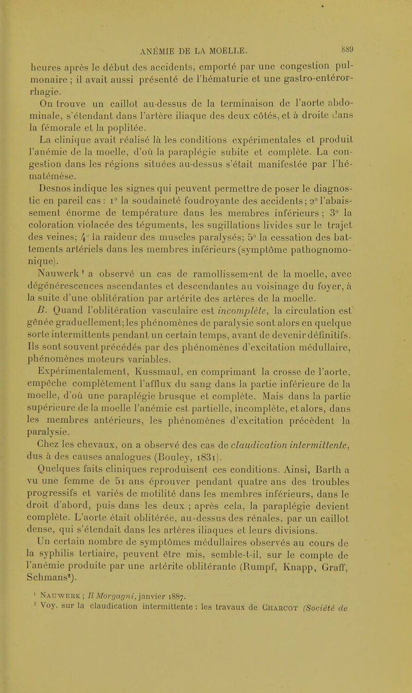 heures après le début des accidents, emporté par une congestion pul- monaire ; il avait aussi présenté de l’hématurie et une gastro-entéror- rhagie. On trouve un caillot au-dessus de la terminaison de l’aorte abdo- minale, s’étendant dans l’arLère iliaque des deux côtés, eL à droite dans la fémorale et la poplitée. La clinique avait réalisé là les conditions expérimentales eL produit l’anémie de la moelle, d’où la paraplégie subite et complète. La con- gestion dans les régions situées au-dessus s’était manifestée par Ulé- ma témèse. Desnos indique les signes qui peuvent permettre de poser le diagnos- tic en pareil cas : i° la soudaineté foudroyante des accidents; 2° l’abais- sement énorme de température dans les membres inférieurs ; 3° la coloration violacée des téguments, les sugillations livides sur le trajet des veines; /p la raideur des muscles paralysés; 5° la cessation des bat- tements artériels dans les membres inférieurs (symptôme pathognomo- nique). Nauwerlt1 a observé un cas de ramollissement de la moelle, avec dégénérescences ascendantes et descendantes au voisinage du foyer, à la suite d’une oblitération par arlérile des artères de la moelle. B. Quand l’oblitération vasculaire est incomplète, la circulation est gênée graduellement; les phénomènes de paralysie sont alors en quelque sorte intermittents pendant un certain temps, avant de devenir définitifs. Ils sont souvent précédés par des phénomènes d’excitation médullaire, phénomènes moteurs variables. Expérimentalement, Kussmaul, en comprimant la crosse de l’aorte, empcche complètement l’afflux du sang dans la partie inférieure de la moelle, d’où une paraplégie brusque et complète. Mais dans la partie supérieure de la moelle l’anémie est partielle, incomplète, et alors, dans les membres antérieurs, les phénomènes d’excitation précèdent la paralysie. Chez les chevaux, on a observé des cas de claudication intermittente, dus à des causes analogues (Bouley, 1831). Quelques faits cliniques reproduisent ces conditions. Ainsi, Barth a vu une femme de 5i ans éprouver pendant quatre ans des troubles progressifs et variés de motilité dans les membres inférieurs, dans le droit d’abord, puis dans les deux ; après cela, la paraplégie devienL complète. L’aorte était oblitérée, au-dessus des rénales, par un caillot dense, qui s’étendait dans les artères iliaques et leurs divisions. Un certain nombre de symptômes médullaires observés au cours de la syphilis tertiaire, peuvent être mis, semble-t-il, sur le compte de l’anémie produite par une artérite oblitérante (Rumpf, Knapp, GralT, Schmans4). ’ Nauwerk; Il Morgagni, janvier 1887. 2 Voy. sur la claudication intermittente : les travaux de Charcot (Société de