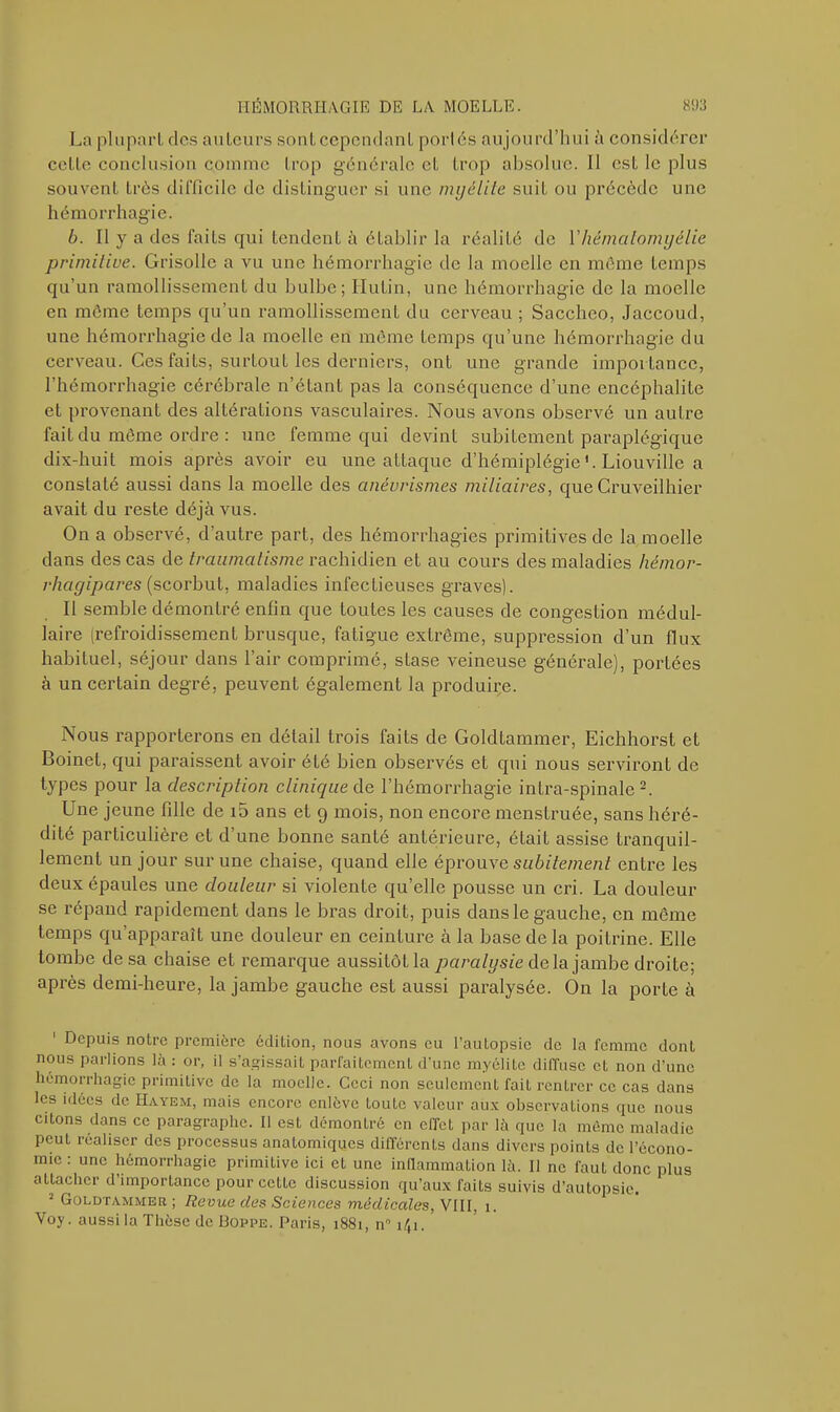 La plupart des auteurs sonteependant porlés aujourd’hui à considérer cette conclusion comme trop générale et trop absolue. Il est le plus souvent très difficile de distinguer si une myélite suiL ou précède une hémorrhagie. b. Il y a des faits qui tendent à établir la réalité de Y hémalomyélie primitive. Grisolle a vu une hémorrhagie de la moelle en môme temps qu’un ramollissement du bulbe; Hulin, une hémorrhagie de la moelle en môme temps qu’un ramollissement du cerveau ; Saccheo, Jaccoud, une hémorrhagie de la moelle en même temps qu’une hémorrhagie du cerveau. Ces faits, surtout les derniers, ont une grande importance, l’hémorrhagie cérébrale n’étant pas la conséquence d’une encéphalite et provenant des altérations vasculaires. Nous avons observé un autre fait du même ordre : une femme qui devint subitement paraplégique dix-huit mois après avoir eu une attaque d’hémiplégie '. Liouville a constaté aussi dans la moelle des anévrismes miliaires, que Cruveilhier avait du reste déjà vus. On a observé, d’autre part, des hémorrhagies primitives de la moelle dans des cas de traumatisme rachidien et au cours des maladies hémor- rhagipares (scorbut, maladies infectieuses graves). Il semble démontré enfin que toutes les causes de congestion médul- laire (refroidissement brusque, fatigue extrême, suppression d’un flux habituel, séjour dans l’air comprimé, stase veineuse générale), portées à un certain degré, peuvent également la produire. Nous rapporterons en détail trois faits de Goldtammer, Eichhorst et Boinet, qui paraissent avoir été bien observés et qui nous serviront de types pour la description clinique de l’hémorrhagie intra-spinale 2. Une jeune fille de i5 ans et 9 mois, non encore menstruée, sans héré- dité particulière et d’une bonne santé antérieure, était assise tranquil- lement un jour sur une chaise, quand elle éprouve subitement entre les deux épaules une douleur si violente qu’elle pousse un cri. La douleur se répand rapidement dans le bras droit, puis dans le gauche, en môme temps qu’apparaît une douleur en ceinture à la base delà poitrine. Elle tombe de sa chaise et remarque aussitôtla paralysie delà jambe droite; après demi-heure, la jambe gauche est aussi paralysée. On la porte à Depuis notre première édilion, nous avons eu l’autopsie de la femme dont nous parlions là : or, il s’agissait parfaitement d’une myélite diffuse et non d’une hémorrhagie primitive de la moelle. Ceci non seulement fait rentrer ce cas dans les idées de Hayem, mais encore enlève toute valeur aux observations que nous citons dans ce paragraphe. Il est démontré en effet par là que la même maladie peut réaliser des processus anatomiques différents dans divers points de l’écono- mie : une hémorrhagie primitive ici et une inflammation là. Il ne faut donc plus attacher d’importance pour cette discussion qu’aux faits suivis d’autopsie. 2 Goldtammer ; Revue des Sciences médicales, VIII, 1.