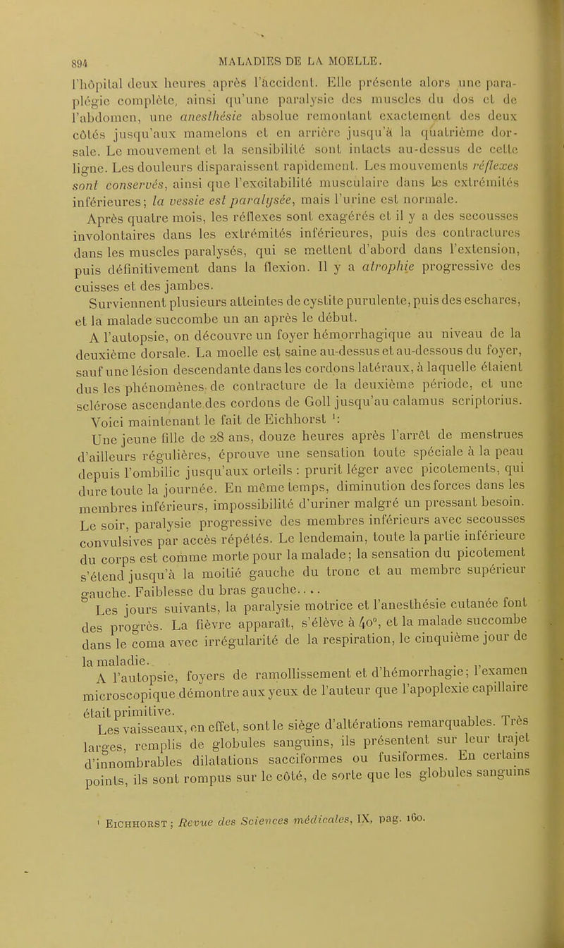 m l’hôpilal deux heures après l’àccidcnl. Elle présente alors une para- plégie complète, ainsi qu’une paralysie des muscles du dos et de l’abdomen, une anesthésie absolue remontant exactement des deux côtés jusqu’aux mamelons et en arrière jusqu’à la quatrième dor- sale. Le mouvement et la sensibilité sont intacts au-dessus de cette ligne. Les douleurs disparaissent rapidement. Les mouvements réflexes sont conservés, ainsi que l’excitabilité musculaire dans Les extrémités inférieures; la vessie est paralysée, mais l’urine est normale. Après quatre mois, les réflexes sont exagérés et il y a des secousses involontaires dans les extrémités inférieures, puis des contractures dans les muscles paralysés, qui se mettent d’abord dans l’extension, puis définitivement dans la flexion. Il y a atrophie progressive des cuisses et des jambes. Surviennent plusieurs atteintes de cystite purulente, puis des eschares, et la malade succombe un an après le début. A l’autopsie, on découvre un foyer hémorrhagique au niveau de la deuxième dorsale. La moelle est saine au-dessus et au-dessous du foyer, sauf une lésion descendante dans les cordons latéraux, à laquelle étaient dus les phénomènes de contracture de la deuxième période, et une sclérose ascendante des cordons de Goll jusqu’au calamus scriptorius. Voici maintenant le fait de Eichliorst Une jeune fille de 28 ans, douze heures après l’arrêt de menstrues d’ailleurs régulières, éprouve une sensation toute spéciale à la peau depuis l’ombilic jusqu’aux orteils : prurit léger avec picotements, qui dure toute la journée. En même temps, diminution des forces dans les membres inférieurs, impossibilité d'uriner malgré un pressant besoin. Le soir, paralysie progressive des membres inférieurs avec secousses convulsives par accès répétés. Le lendemain, toute la partie inférieure du corps est comme morte pour la malade; la sensation du picotement s’étend jusqu’à la moitié gauche du tronc et au membre supérieur o-auche. Faiblesse du bras gauche.. .. & Les jours suivants, la paralysie motrice et l’anesthésie cutanée font des progrès. La fièvre apparaît, s’élève à 4o°, et la malade succombe dans le coma avec irrégularité de la respiration, le cinquième jour de la maladie. . A l’autopsie, foyers de ramollissement et d’hémorrhagie; 1 examen microscopique démontre aux yeux de l’auteur que l’apoplexie capillaire était primitive. . „ Les vaisseaux, en effet, sont le siège d’altérations remarquables. Très larges, remplis de globules sanguins, ils présentent sur leur trajet d’innombrables dilatations sacciformes ou fusiformes. En certains points, ils sont rompus sur le côté, de sorte que les globules sanguins ’ Eichhorst : Revue des Sciences médicales, IX,