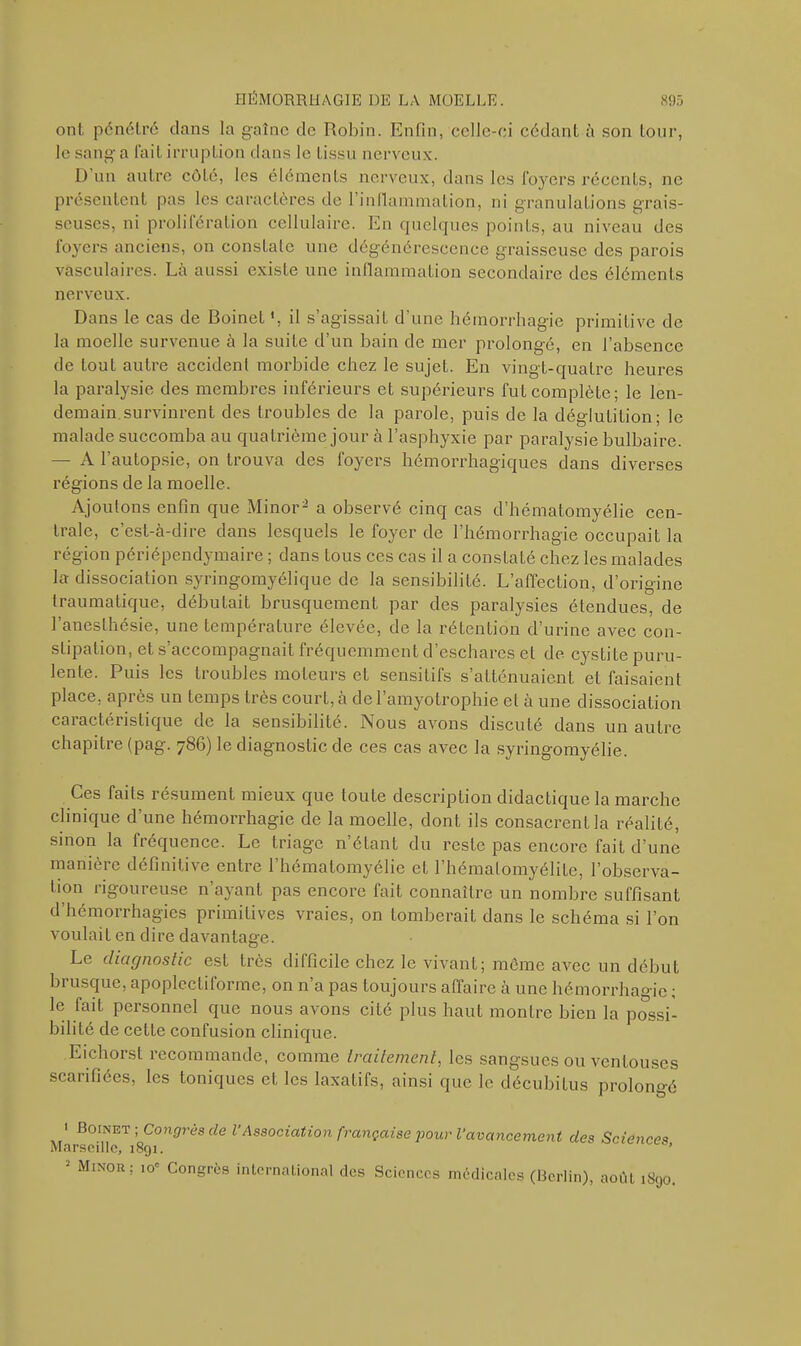 ont pénétré clans la gaînc de Robin. Enfin, celle-ci cédant à son tour, le sang a fait irruption dans le tissu nerveux. 1) un autre côté, les éléments nerveux, dans les foyers récents, ne présentent pas les caractères de 1 inflammation, ni granulations grais- seuses, ni prolifération cellulaire. En quelques points, au niveau des foyers anciens, on constate une dégénérescence graisseuse des parois vasculaires. Là aussi existe une inflammation secondaire des éléments nerveux. Dans le cas de Boinet ', il s’agissait d’une hémorrhagie primitive de la moelle survenue à la suite d’un bain de mer prolongé, en l’absence de tout autre accident morbide chez le sujet. En vingt-quatre heures la paralysie des membres inférieurs et supérieurs fut complète; le len- demain survinrent des troubles de la parole, puis de la déglutition; le malade succomba au quatrième jour à l’asphyxie par paralysie bulbaire. — A l’autopsie, on trouva des foyers hémorrhagiques dans diverses régions de la moelle. Ajoutons enfin que Minor2 a observé cinq cas d’hématomyélie cen- trale, c’est-à-dire dans lesquels le foyer de l’hémorrhagie occupait la région périépendymaire ; dans tous ces cas il a constaLé chez les malades la- dissociation syringomyélique de la sensibilité. L’affection, d’origine traumatique, débutait brusquement par des paralysies étendues, de l’anesthésie, une température élevée, de la rétention d’urine avec con- stipation, et s’accompagnait fréquemment d’eschares et de cystite puru- lente. Puis les troubles moteurs et sensitifs s’atténuaient et faisaient place, api ès un temps très court, à de 1 amyotrophie et a une dissociation caractéristique de la sensibilité. Nous avons discuté dans un autre chapitre (pag. 786) le diagnostic de ces cas avec la syringomyélie. Ces faits résument mieux que toute description didactique la marche clinique d’une hémorrhagie de la moelle, dont ils consacrent la réalité, sinon la fréquence. Le triage n’étant du reste pas encore fait d’une manière définitive entre l’hémalomyélie et l’hémalomyélitc, l’observa- tion rigoureuse n’ayant pas encore fait connaître un nombre suffisant d’hémorrhagies primitives vraies, on tomberait dans le schéma si l’on voulait en dire davantage. Le diagnostic est très difficile chez le vivant; même avec un début brusque, apoplectiforme, on n’a pas toujours affaire à une hémorrhagie ; le fait personnel que nous avons cité plus haut montre bien la possi- bilité de cette confusion clinique. Eichorst recommande, comme traitement, les sangsues ou ventouses scarifiées, les toniques et les laxatifs, ainsi que le décubitus prolongé 1 Boinet; Congrès de l Association française pour l’avancement des Sciences Marseille, 1891. • Minor; 10e Congrès international des Sciences médicales (Berlin), aoiît 1890.