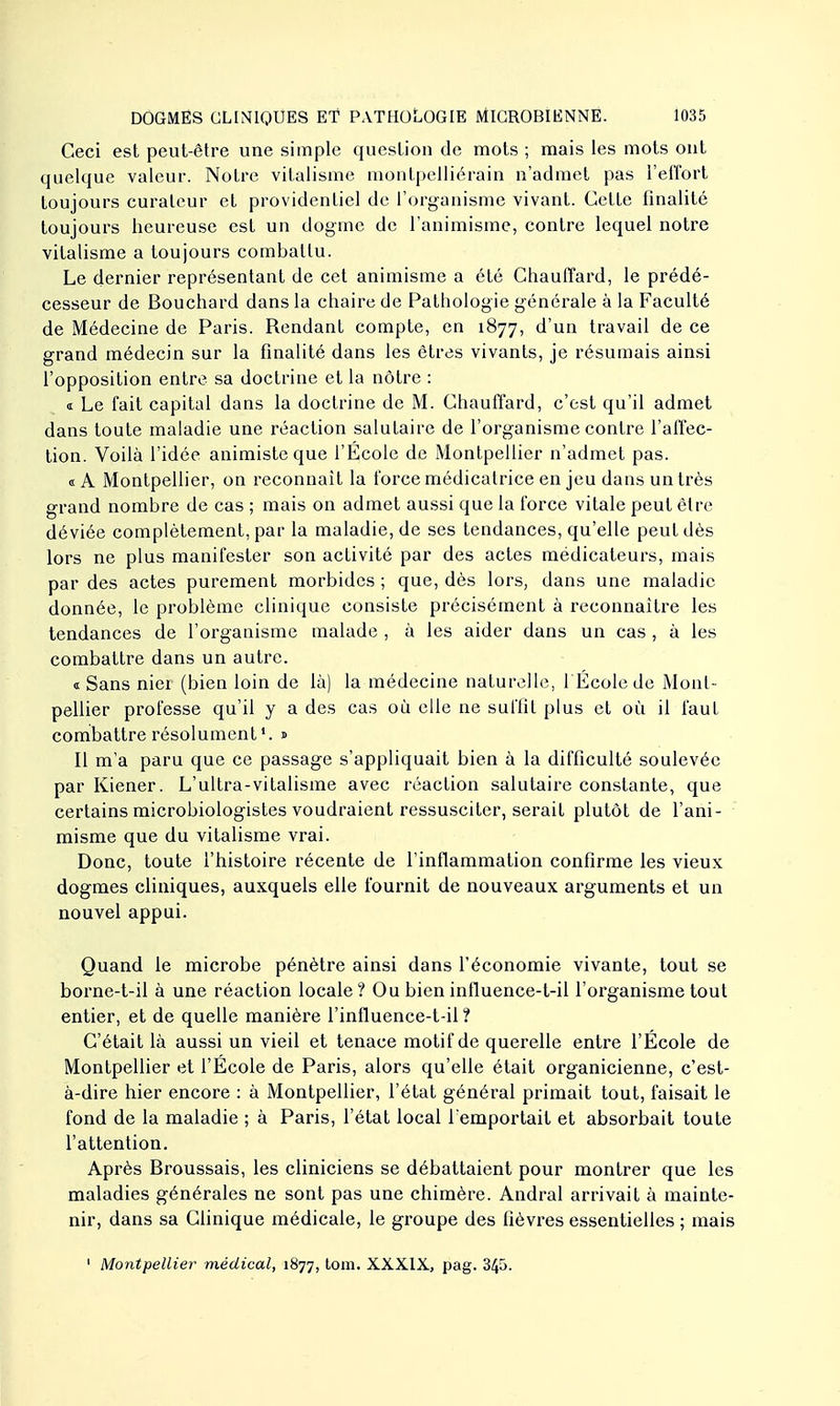 Ceci est peut-être une simple question de mots ; mais les mots ont quelque valeur. Notre vitalisme montpelliërain n'admet pas l'effort toujours curateur et providentiel de l'organisme vivant. Cette finalité toujours heureuse est un dogme de l'animisme, contre lequel notre vitalisme a toujours combattu. Le dernier représentant de cet animisme a été Chauffard, le prédé- cesseur de Bouchard dans la chaire de Pathologie générale à la Faculté de Médecine de Paris. Rendant compte, en 1877, d'un travail de ce grand médecin sur la finalité dans les êtres vivants, je résumais ainsi l'opposition entre sa doctrine et la nôtre : « Le fait capital dans la doctrine de M. Chauffard, c'est qu'il admet dans toute maladie une réaction saluLaire de l'organisme contre l'affec- tion. Voilà l'idée animiste que l'Ecole de Montpellier n'admet pas. «A Montpellier, on reconnaît la force médicatrice en jeu dans un très grand nombre de cas ; mais on admet aussi que la force vitale peut être déviée complètement, par la maladie, de ses tendances, qu'elle peut dès lors ne plus manifester son activité par des actes médicateurs, mais par des actes purement morbides ; que, dès lors, dans une maladie donnée, le problème clinique consiste précisément à reconnaître les tendances de l'organisme malade , à les aider dans un cas , à les combattre dans un autre. « Sans nier (bien loin de là) la médecine naturelle, l Écolede Mont- pellier professe qu'il y a des cas où elle ne suffit plus et où il fauL combattre résolument1, s Il m'a paru que ce passage s'appliquait bien à la difficulté soulevée par Kiener. L'ultra-vitalisme avec réaction salutaire constante, que certains microbiologistes voudraient ressusciter, serait plutôt de l'ani- misme que du vitalisme vrai. Donc, toute l'histoire récente de l'inflammation confirme les vieux dogmes cliniques, auxquels elle fournit de nouveaux arguments et un nouvel appui. Quand le microbe pénètre ainsi dans l'économie vivante, tout se borne-t-il à une réaction locale ? Ou bien influence-t-il l'organisme tout entier, et de quelle manière l'influence-t-il ? C'était là aussi un vieil et tenace motif de querelle entre l'École de Montpellier et l'École de Paris, alors qu'elle était organicienne, c'est- à-dire hier encore : à Montpellier, l'état général primait tout, faisait le fond de la maladie ; à Paris, l'état local l'emportait et absorbait toute l'attention. Après Broussais, les cliniciens se débattaient pour montrer que les maladies générales ne sont pas une chimère. Andral arrivait à mainte- nir, dans sa Clinique médicale, le groupe des fièvres essentielles ; mais 1 Montpellier médical, 1877, tom. XXXIX, pag. 345.