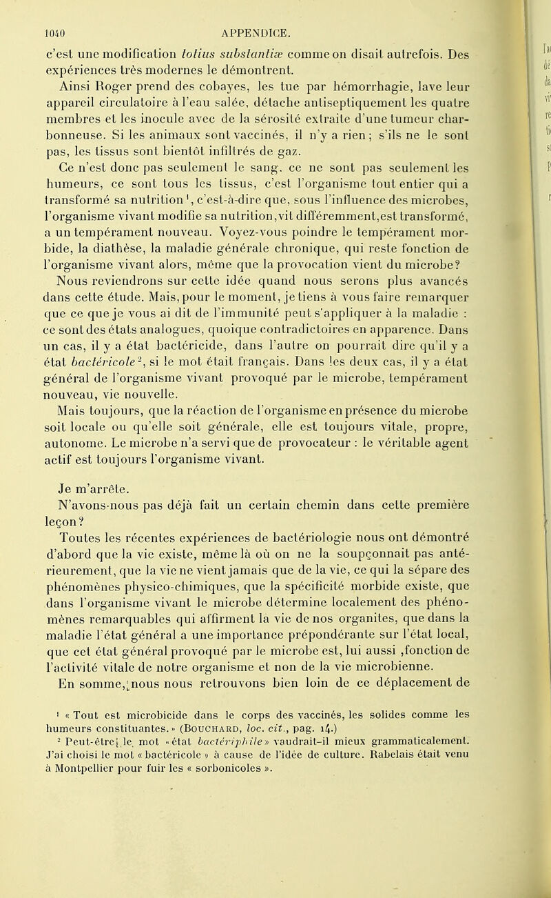 c'est une modification totius substantif comme on disait autrefois. Des expériences très modernes le démontrent. Ainsi Roger prend des cobayes, les tue par hémorrhagie, lave leur appareil circulatoire à l'eau salée, détache anliseptiquement les quatre membres et les inocule avec de la sérosité extraite d'une tumeur char- bonneuse. Si les animaux sont vaccinés, il n'y a rien; s'ils ne le sont pas, les tissus sont bientôt infiltrés de gaz. Ce n'est donc pas seulement le sang, ce ne sont pas seulement les humeurs, ce sont tous les tissus, c'est l'organisme tout entier qui a transformé sa nutrition1, c'est-à-dire que, sous l'influence des microbes, l'organisme vivant modifie sa nutrition,vit différemment,est transformé, a un tempérament nouveau. Voyez-vous poindre le tempérament mor- bide, la diathèse, la maladie générale chronique, qui reste fonction de l'organisme vivant alors, môme que la provocation vient du microbe? Nous reviendrons sur cette idée quand nous serons plus avancés dans cette étude. Mais, pour le moment, je tiens à vous faire remarquer que ce que je vous ai dit de l'immunité peut s'appliquer à la maladie : ce sont des états analogues, quoique contradictoires en apparence. Dans un cas, il y a état bactéricide, dans l'autre on pourrait dire qu'il y a état bactéricole2, si le mot était français. Dans les deux cas, il y a état général de l'organisme vivant provoqué par le microbe, tempérament nouveau, vie nouvelle. Mais toujours, que la réaction de l'organisme en présence du microbe soit locale ou qu'elle soit générale, elle est toujours vitale, propre, autonome. Le microbe n'a servi que de provocateur : le véritable agent actif est toujours l'organisme vivant. Je m'arrête. N'avons-nous pas déjà fait un certain chemin dans cette première leçon ? Toutes les récentes expériences de bactériologie nous ont démontré d'abord que la vie existe, même là où on ne la soupçonnait pas anté- rieurement, que la vie ne vient jamais que de la vie, ce qui la sépare des phénomènes physico-chimiques, que la spécificité morbide existe, que dans l'organisme vivant le microbe détermine localement des phéno- mènes remarquables qui affirment la vie de nos organites, que dans la maladie l'état général a une importance prépondérante sur l'état local, que cet état général provoqué par le microbe est, lui aussi ,fonction de l'activité vitale de notre organisme et non de la vie microbienne. En somme,^nous nous retrouvons bien loin de ce déplacement de 1 « Tout est microbicide dans le corps des vaccinés, les solides comme les humeurs constituantes.» (Bouchard, loc. cit., pag. 14.) 2 Pcut-être[,le. mot «état bactériphile» vaudrait-il mieux grammaticalement. J'ai choisi le mot « bactéricole » à cause de l'idée de culture. Rabelais était venu à Montpellier pour fuir les « sorbonicoles ».