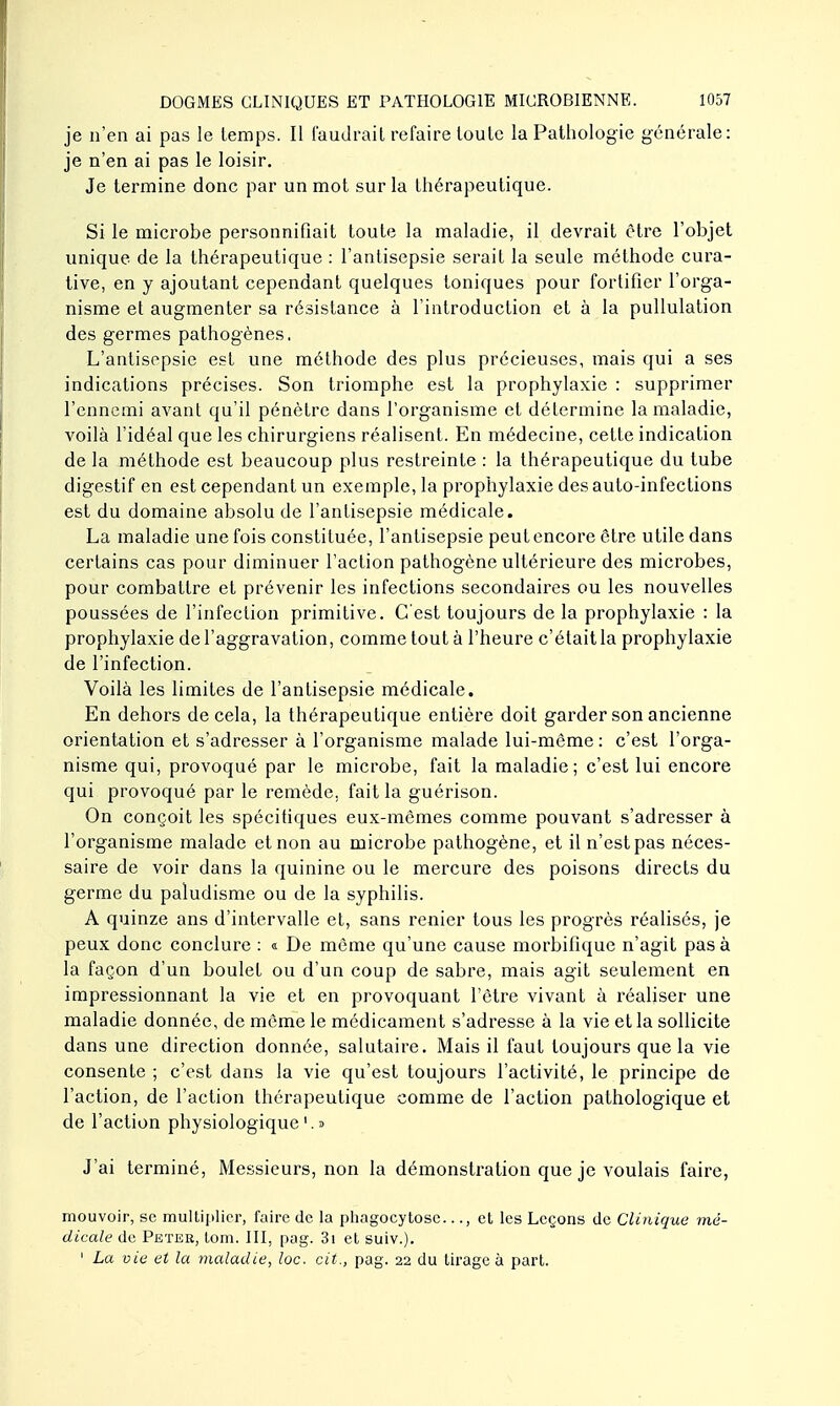 je n'en ai pas le temps. Il faudrait refaire toute la Pathologie générale: je n'en ai pas le loisir. Je termine donc par un mot sur la thérapeutique. Si le microbe personnifiait toute la maladie, il devrait être l'objet unique de la thérapeutique : l'antisepsie serait la seule méthode cura- tive, en y ajoutant cependant quelques toniques pour fortifier l'orga- nisme et augmenter sa résistance à l'introduction et à la pullulation des germes pathogènes. L'antisepsie est une méthode des plus précieuses, mais qui a ses indications précises. Son triomphe est la prophylaxie : supprimer l'ennemi avant qu'il pénètre dans l'organisme et détermine la maladie, voilà l'idéal que les chirurgiens réalisent. En médecine, cette indication de la méthode est beaucoup plus restreinte : la thérapeutique du tube digestif en est cependant un exemple, la prophylaxie des auto-infections est du domaine absolu de l'antisepsie médicale. La maladie une fois constituée, l'antisepsie peut encore être utile dans certains cas pour diminuer l'action pathogène ultérieure des microbes, pour combattre et prévenir les infections secondaires ou les nouvelles poussées de l'infection primitive. C'est toujours de la prophylaxie : la prophylaxie de l'aggravation, comme tout à l'heure c'était la prophylaxie de l'infection. Voilà les limites de l'antisepsie médicale. En dehors de cela, la thérapeutique entière doit garder son ancienne orientation et s'adresser à l'organisme malade lui-même : c'est l'orga- nisme qui, provoqué par le microbe, fait la maladie; c'est lui encore qui provoqué par le remède, fait la guérison. On conçoit les spécifiques eux-mêmes comme pouvant s'adresser à l'organisme malade et non au microbe pathogène, et il n'est pas néces- saire de voir dans la quinine ou le mercure des poisons directs du germe du paludisme ou de la syphilis. A quinze ans d'intervalle et, sans renier tous les progrès réalisés, je peux donc conclure : « De même qu'une cause morbifique n'agit pas à la façon d'un boulet ou d'un coup de sabre, mais agit seulement en impressionnant la vie et en provoquant l'être vivant à réaliser une maladie donnée, de même le médicament s'adresse à la vie et la sollicite dans une direction donnée, salutaire. Mais il faut toujours que la vie consente ; c'est dans la vie qu'est toujours l'activité, le principe de l'action, de l'action thérapeutique comme de l'action pathologique et de l'action physiologique '. a J'ai terminé, Messieurs, non la démonstration que je voulais faire, mouvoir, se multiplier, faire de la phagocytose..., et les Leçons de Clinique mé- dicale de Peter, lom. III, pag. 3i et suiv.). 1 La vie et la maladie, loc. cit., pag. 22 du tirage à part.