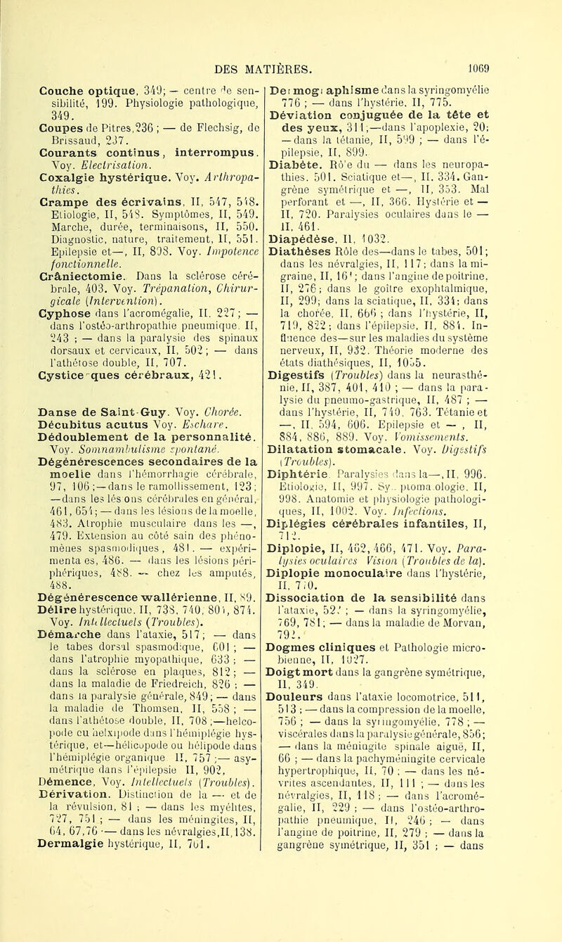 Couche optique, 340; — centre He sen- sibilité, 199. Physiologie pathologique, 349. Coupes de Pitres,236 ; — de Flechsig, de Brissaud, 237. Courants continus, interrompus. Voy. Eleclrisation. Coxalgie hystérique. Voy. Arlhropa- thies. Crampe des écrivains, II, 547, 5'(8. Eliologie, II, 548. Symptômes, II, 549. Marche, durée, terminaisons, II, 550. Diagnostic, nature, traitement, II, 551. Epilepsie et—, II, 808. Voy. Impotence fonctionnelle. Crâniectomie. Dans la sclérose céré- brale, 403. Voy. Trépanation, Chirur- gicale [Intervention). Cyphose dans l'acromégalie, II, 227; — dans l'ostéo-arthropathie pneumique, II, 243 ; — dans la paralysie des spinaux dorsaux et cervicaux, II, 502 ; — dans l'athétose double, II, 707. Cysticeques cérébraux, 421, Danse de Saint Guy. Voy. Ghorée. Décubitus acutus Voy. E^chare. Dédoublement de la personnalité. Voy. Somnambulisme sjiontané. Dégénérescences secondaires de la moelle dans l'hémorrhagie cérébrale, 07, 106 ; —dans le ramollissement, 123; — dans les lés ons cérébrales en général, 461, 65'i ; — dans les lésions de la moelle, 483. Atrophie musculaire dans les —, 479. Extension au côté sain des phéno- mènes spasmodiques, 481.— expéri- menta es, 486. — dans les lésions péri- phériques, 4i^8. — chez lus amputés, 488. Dégénérescence wallérienne, II, H9. Délire hystérique. II, 733. 740, 801, 874. Voy. Intellectuels {Troubles). Démarche dans l'ataxie, 517; — dans le tabès dorsal spasmodique, 601 ; — dans l'atrophie myopathique, 633 ; — dans la sclérose en plaques, 812; — dans la maladie de Friedreich, 826 ; — dans la paralysie générale, 849 ; — dans la maladie de Thomsen, II, 558 ; — dans l'athétose double, II, 708 ;—helco- pode eu helxipode d:ins l'hémiplégie hys- térique, et—hélicupode ou hélipode dans l'hémiplégie organique II, 757 ;— asy- métrique dans l'épilepsie II, 902, Démence, Voy. Intellectuels (Troubles). Dérivation. Distiuciion de la — et de la révulsion, 81 ; — dans les myélites, 727, 751 ; — dans les méningites, II, 64, 67,76 — dans les névralgies,II, 138. Dermalgie hystérique, II, 761. De i mogi aphisme dans la syringomyélie 776 ; — dans l'hystérie. II, 775. Déviation conjuguée de la tête et des yeux, 311;—dans l'apoplexie, 20; — dans la tétanie, II, 509 ; — dans l'é- pilepsie, II, 899. Diabète. Rô'e du — dans les neuropa- thies. 501. Sciatique et—, II, 334. Gan- grène symétrique et —, II, 353. Mal perforant et —, II, 366. Hystérie et — II, 720. Paralysies oculaires dans le — II, 461. Diapédèse, II, 1032. Diathèses Rôle des—dans le tabès, 501; dans les névralgies, II, 117; dans la mi- graine, II, 16'; dans l'angine de poitrine. II, 276; dans le goitre exophtalmique, II, 299; dans la sciatique, II, 334; dans la chorée, II, 666 ; dans l'hystérie, II, 710, 822-, dans l'épilepsie, II, 881. In- fluence des—sur les maladies du système nerveux, II, 932. Théorie moderne des états diathésiques, II, 1055. Digestifs (Troubles) dans la neurasthé- nie, II, 387, 401, 410 ; — dans la para- lysie du pneumo-gastrique, II, 487 ; — dans l'hystérie, II, 7 40. 763. Tétanie et —, II, 594, 606. Epilepsie et — , II, 884, 886, 889. Voy. Vomissements. Dilatation stomacale. Voy. Digestifs l Troubles). Diphtérie. Paralysies dans la—,11, 996. Elioloxie, II, 997. Sy.. ptoma ologie. II, 998. Anatomie et physiologie pathologi- ques, II, 1002. Voy. Infections. Diplégies cérébrales infantiles, II, 712. Diplopie, II, 462,466, 471. Voy. Para- lysies oculaires Vision (Troubles de la). Diplopie monoculaire dans l'hystérie, II, 7,0. Dissociation de la sensibilité dans l'ataxie, 52.' ; — dans la syringomyélie, 769, 781 ; — dans la maladie de Morvan, 792. Dogmes cliniques et Pathologie micro- bienne, II, 1U27. Doigt mort dans la gangrène symétrique, II, 349. Douleurs dans l'ataxie locomotrice, 511, 513 ; — dans la compression de la moelle, 756 ; — dans la syi uigomyélie, 778 ; —■ viscérales dans la paralysie générale, 856; — dans la méningite spinale aiguë, II, 66 ; — dans la pachyméningite cervicale hypertrophique, II, 70 ; — dans les né- vrites ascendantes, II, 111 ; — dans les névralgies, II, 118; — dans l'acromé- galie, II, 229 ; — dans l'ostéo-arthro- pathie pneumique, II, 246 ; — clans l'angine de poitrine, II, 279 ; — dans la gangrène symétrique, II, 351 ; — dans