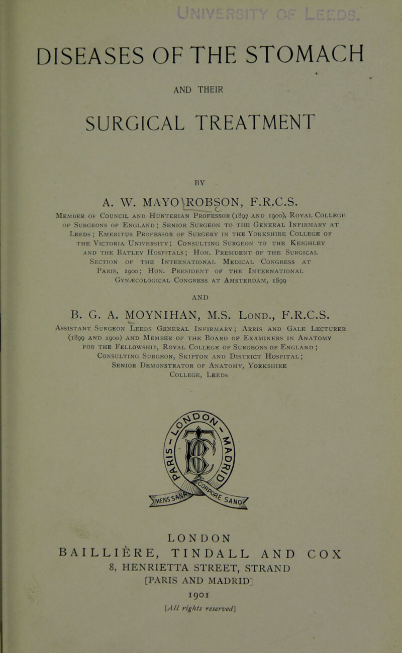 « AND THEIR SURGICAL TREATMENT RY A. W. MAYOVROBSON, F.R.C.S. Member ok Council and Hunterian Professor (1897 and 1900), Royal College OK Surgeons of England ; Senior Surgeon to the General Infirmary at Leeds; Emeritus Professor of Surgery in the Yorkshire College of THE Victoria University; Consulting Surgeon to the Keighley AND THE BaTLEV HOSPITALS ; HoN. PRESIDENT OF THE SURGICAL Section of the International Medical Congress at Paris, 1900; Hon. President of the International GyN/ECOlogical Congress at Amsterdam, 1899 AND B. G. A. MOYNIHAN, M.S. Lond., F.R.C.S. Assistant Surgeon Leeds General Infirmary; Arris and Gale Lecturer (1899 and 1900) and Member of the Board of Examiners in Anatomy for the Fellowship, Royal College of Surgeons of England ; Consulting Surgeon, Skipton and District Hospital; Senior Demonstrator of Anatomy, Yorkshire College, Leeds LONDON BAILLIERE, TINDALL AND COX 8, HENRIETTA STREET, STRAND [PARIS AND MADRID] 1901 [//// rights reserved]