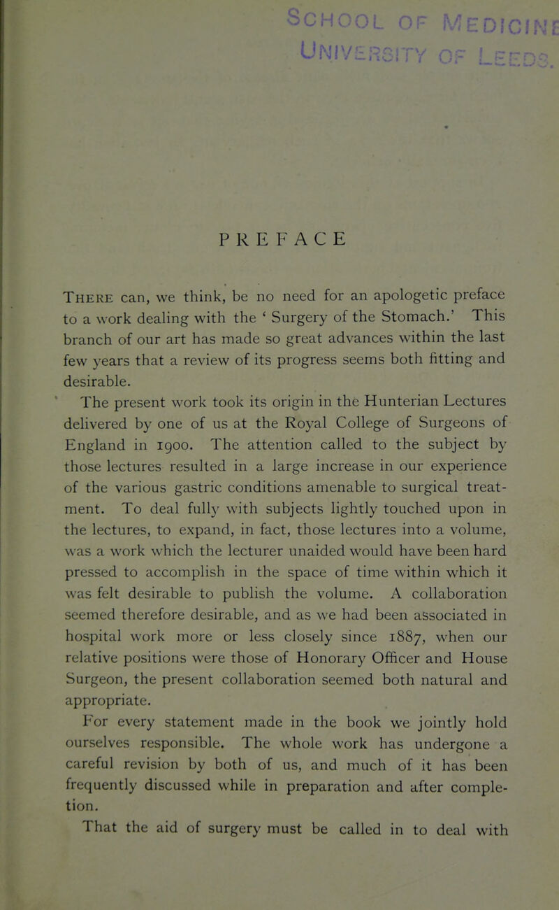 SCHOC '^'?EDIG PREFACE There can, we think, be no need for an apologetic preface to a wort: dealing with the ' Surgery of the Stomach.' This branch of our art has made so great advances within the last few years that a review of its progress seems both fitting and desirable. The present work took its origin in the Hunterian Lectures delivered by one of us at the Royal College of Surgeons of England in 1900. The attention called to the subject by those lectures resulted in a large increase in our experience of the various gastric conditions amenable to surgical treat- ment. To deal fully with subjects lightly touched upon in the lectures, to expand, in fact, those lectures into a volume, was a work which the lecturer unaided would have been hard pressed to accomplish in the space of time within which it was felt desirable to publish the volume. A collaboration seemed therefore desirable, and as we had been associated in hospital work more or less closely since 1887, when our relative positions were those of Honorary Officer and House Surgeon, the present collaboration seemed both natural and appropriate. For every statement made in the book we jointly hold ourselves responsible. The whole work has undergone a careful revision by both of us, and much of it has been frequently discussed while in preparation and after comple- tion. That the aid of surgery must be called in to deal with