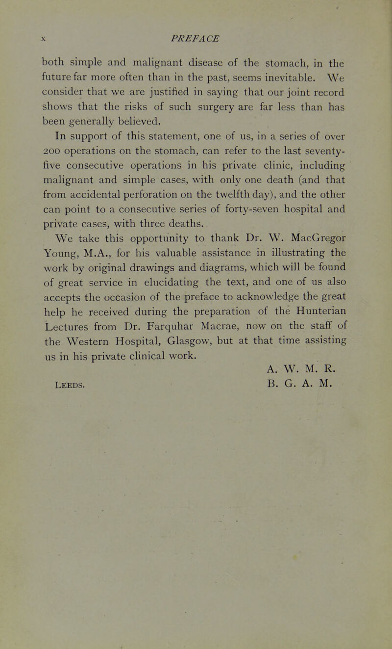X PREFACE both simple and malignant disease of the stomach, in the future far more often than in the past, seems inevitable. We consider that we are justified in saying that our joint record shows that the risks of such surgery are far less than has been generally believed. In support of this statement, one of us, in a series of over 200 operations on the stomach, can refer to the last seventy- five consecutive operations in his private clinic, including malignant and simple cases, with only one death (and that from accidental perforation on the twelfth day), and the other can point to a consecutive series of forty-seven hospital and private cases, with three deaths. We take this opportunity to thank Dr. W. MacGregor Young, M.A., for his valuable assistance in illustrating the work by original drawings and diagrams, which will be found of great service in elucidating the text, and one of us also accepts the occasion of the preface to acknowledge the great help he received during the preparation of the Hunterian Lectures from Dr. Farquhar Macrae, now on the staff of the Western Hospital, Glasgow, but at that time assisting us in his private clinical work. A. W. M. R. Leeds. B. G. A. M.