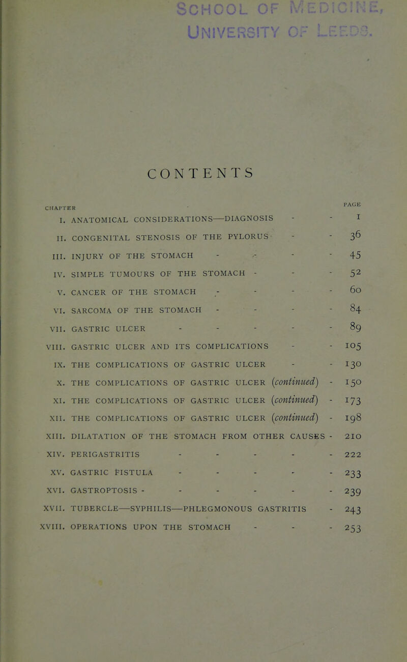 oCHC UNlVERSn CONTENTS CHAPTER PAGE I. ANATOMICAL CONSIDERATIONS DIAGNOSIS I II. CONGENITAL STENOSIS OF THE PYLORUS 36 III. INJURY OF THE STOMACH - - -  45 IV. SIMPLE TUMOURS OF THE STOMACH - 52 V. CANCER OF THE STOMACH    60 VI. SARCOMA OF THE STOMACH - - 84 VII. GASTRIC ULCER . - - - - 89 VIII. GASTRIC ULCER AND ITS COMPLICATIONS 105 IX. THE COMPLICATIONS OF GASTRIC ULCER 130 X. THE COMPLICATIONS OF GASTRIC ULCER [continued) - 150 XI. THE COMPLICATIONS OF GASTRIC ULCER (continued) - 173 XII. THE COMPLICATIONS OF GASTRIC ULCER {continued) - 198 XIII. DILATATION OF THE STOMACH FROM OTHER CAUSES - 210 XIV. PERIGASTRITIS ..... 222 XV. GASTRIC VISTULA ..... 233 XVI. GASTROPTOSIS 239 XVII. TUBERCLE—SYPHILIS—PHLEGMONOUS GASTRITIS 243 XVIII. OPERATIONS UPON THE STOMACH 253