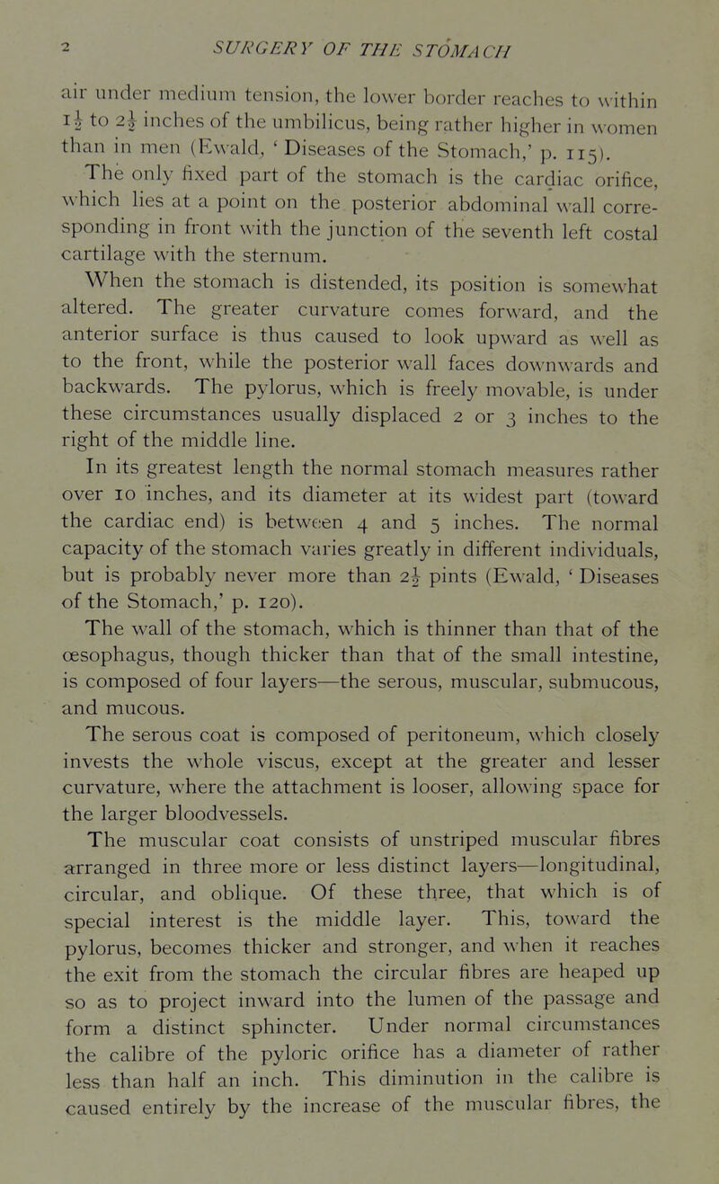 air under medium tension, the lower border reaches to within i| to 2^ inches of the umbihcus, being rather higher in women than in men (Ewald, ' Diseases of the Stomach,' p. 115). The only fixed part of the stomach is the cardiac orifice, which lies at a point on the posterior abdominal wall corre- sponding in front with the junction of the seventh left costal cartilage with the sternum. When the stomach is distended, its position is somewhat altered. The greater curvature comes forward, and the anterior surface is thus caused to look upward as well as to the front, while the posterior wall faces downwards and backwards. The pylorus, which is freely movable, is under these circumstances usually displaced 2 or 3 inches to the right of the middle line. In its greatest length the normal stomach measures rather over 10 inches, and its diameter at its widest part (toward the cardiac end) is between 4 and 5 inches. The normal capacity of the stomach varies greatly in different individuals, but is probably never more than 2| pints (Ewald, ' Diseases of the Stomach,' p. 120). The wall of the stomach, which is thinner than that of the oesophagus, though thicker than that of the small intestine, is composed of four layers—the serous, muscular, submucous, and mucous. The serous coat is composed of peritoneum, which closely invests the whole viscus, except at the greater and lesser curvature, where the attachment is looser, allowing space for the larger bloodvessels. The muscular coat consists of unstriped muscular fibres a:rranged in three more or less distinct layers—longitudinal, circular, and oblique. Of these three, that which is of special interest is the middle layer. This, toward the pylorus, becomes thicker and stronger, and when it reaches the exit from the stomach the circular fibres are heaped up so as to project inward into the lumen of the passage and form a distinct sphincter. Under normal circumstances the calibre of the pyloric orifice has a diameter of rather less than half an inch. This diminution in the calibre is caused entirely by the increase of the muscular fibres, the