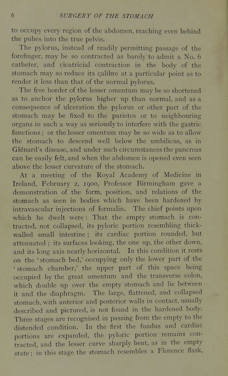 to occupy every region of the abdomen, reaching even behind the pubes into the true pelvis. The pylorus, instead of readily permitting passage of the forefinger, may be so contracted as barely to admit a No. 6 catheter, and cicatricial contraction in the body of the stomach may so reduce its calibre at a particular point as to render it less than that of the normal pylorus. The free border of the lesser omentum may be so shortened as to anchor the pylorus higher up than normal, and as a consequence of ulceration the pylorus or other part of the stomach may be fixed to the parietes or to neighbouring organs in such a way as seriously to interfere with the gastric functions ; or the lesser omentum may be so wide as to allow the stomach to descend well below the umbilicus, as in Glenard's disease, and under such circumstances the pancreas can be easily felt, and when the abdomen is opened even seen above the lesser curvature of the stomach. At a meeting of the Royal Academy of Medicine in Ireland, February 2, igoo, Professor Birmingham gave a demonstration of the form, position, and relations of the stomach as seen in bodies which have been hardened by intravascular injections of formalin. The chief points upon which he dwelt were: That the empty stomach is con- tracted, not collapsed, its p3doric portion resembling thick- walled small intestine ; its cardiac portion rounded, but attenuated ; its surfaces looking, the one up, the other down, and its long axis nearly horizontal. In this condition it rests on the ' stomach bed,' occupying only the lower part of the 'stomach chamber,' the upper part of this space being occupied by the great omentum and the transverse colon, which double up over the empty stomach and lie between it and the diaphragm. The large, flattened, and collapsed stomach, with anterior and posterior walls in contact, usually described and pictured, is not found in the hardened body. Three stages are recognised in passing from the empty to the distended condition. In the first the fundus and cardiac portions are expanded, the pyloric portion remains con- tracted, and the lesser curve sharply bent, as in the empty state; in this stage the stomach resembles a Florence flask.