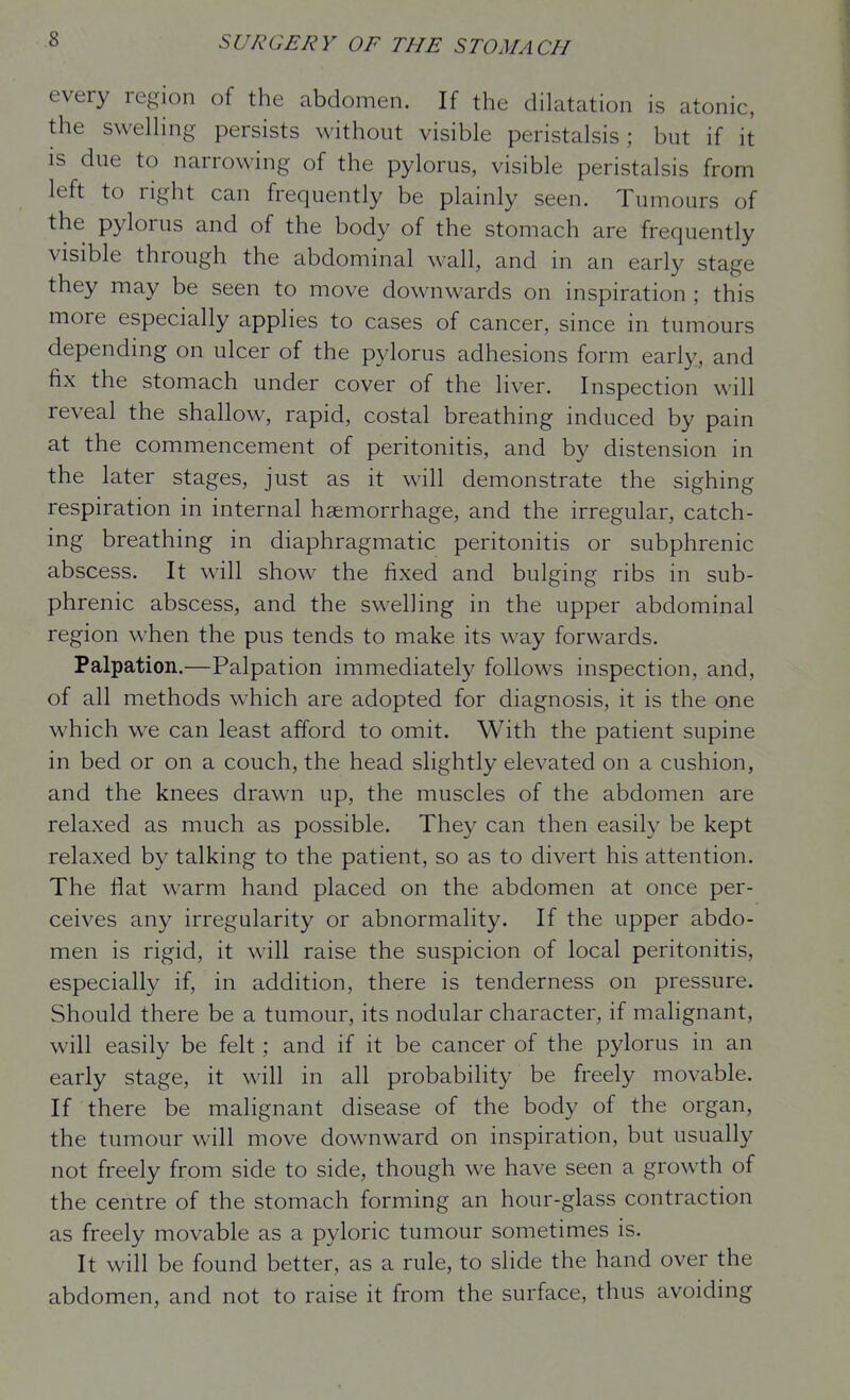 every region of the abdomen. If the dilatation is atonic, the swelling persists without visible peristalsis; but if it IS due to narrowing of the pylorus, visible peristalsis from left to right can frequently be plainly seen. Tumours of the pylorus and of the body of the stomach are frequently visible through the abdominal wall, and in an early stage they may be seen to move downwards on inspiration ; this more especially applies to cases of cancer, since in tumours depending on ulcer of the pylorus adhesions form early, and fix the stomach under cover of the liver. Inspection will reveal the shallow, rapid, costal breathing induced by pain at the commencement of peritonitis, and by distension in the later stages, just as it will demonstrate the sighing respiration in internal haemorrhage, and the irregular, catch- ing breathing in diaphragmatic peritonitis or subphrenic abscess. It will show the fixed and bulging ribs in sub- phrenic abscess, and the swelling in the upper abdominal region when the pus tends to make its way forwards. Palpation.—Palpation immediately follows inspection, and, of all methods which are adopted for diagnosis, it is the one which we can least afford to omit. With the patient supine in bed or on a couch, the head slightly elevated on a cushion, and the knees drawn up, the muscles of the abdomen are relaxed as much as possible. They can then easily be kept relaxed by talking to the patient, so as to divert his attention. The flat warm hand placed on the abdomen at once per- ceives any irregularity or abnormality. If the upper abdo- men is rigid, it will raise the suspicion of local peritonitis, especially if, in addition, there is tenderness on pressure. Should there be a tumour, its nodular character, if malignant, will easily be felt ; and if it be cancer of the pylorus in an early stage, it will in all probability be freely movable. If there be malignant disease of the body of the organ, the tumour will move downward on inspiration, but usually not freely from side to side, though we have seen a growth of the centre of the stomach forming an hour-glass contraction as freely movable as a pyloric tumour sometimes is. It will be found better, as a rule, to slide the hand over the abdomen, and not to raise it from the surface, thus avoiding
