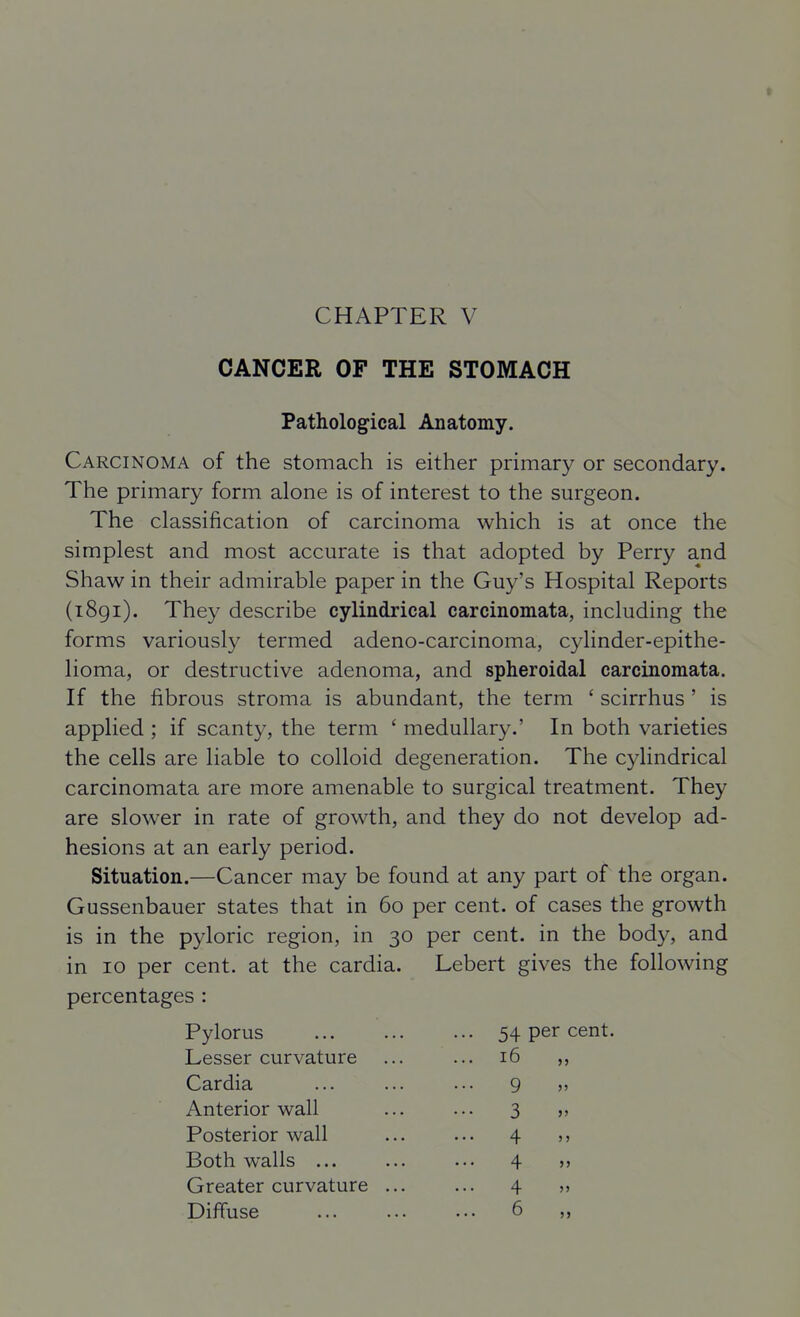 CHAPTER V CANCER OF THE STOMACH Pathological Anatomy. Carcinoma of the stomach is either primary or secondary. The primary form alone is of interest to the surgeon. The classification of carcinoma which is at once the simplest and most accurate is that adopted by Perry and Shaw in their admirable paper in the Guy's Hospital Reports (1891). They describe cylindrical carcinomata, including the forms variously termed adeno-carcinoma, cylinder-epithe- lioma, or destructive adenoma, and spheroidal carcinomata. If the fibrous stroma is abundant, the term ' scirrhus ' is applied ; if scanty, the term ' medullary.' In both varieties the cells are liable to colloid degeneration. The cylindrical carcinomata are more amenable to surgical treatment. They are slower in rate of growth, and they do not develop ad- hesions at an early period. Situation.—Cancer may be found at any part of the organ. Gussenbauer states that in 60 per cent, of cases the growth is in the pyloric region, in 30 per cent, in the body, and in 10 per cent, at the cardia. Lebert gives the following percentages : Pylorus Lesser curvature Cardia ... ... ... 9 Anterior wall ... ... 3 Posterior wall ... ... 4 Both walls ... ... ... 4 Greater curvature ... ... 4 Diffuse 6 54 per cent. 16