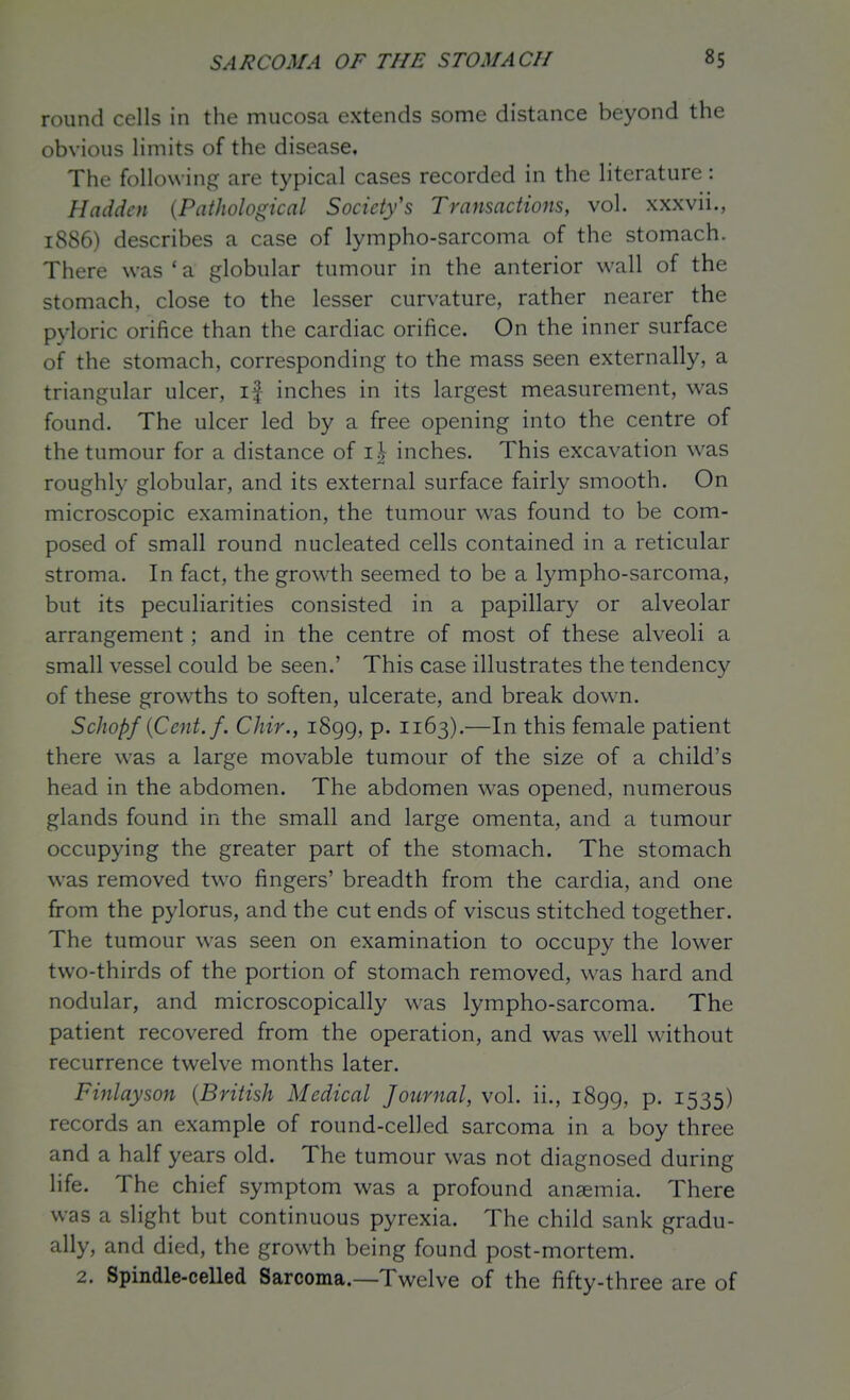 round cells in the mucosa extends some distance beyond the obvious limits of the disease. The following are typical cases recorded in the literature: Hadden {Pathological Society's Transactions, vol. xxxvii., 1886) describes a case of lympho-sarcoma of the stomach. There was'a globular tumour in the anterior wall of the stomach, close to the lesser curvature, rather nearer the pyloric orifice than the cardiac orifice. On the inner surface of the stomach, corresponding to the mass seen externally, a triangular ulcer, if inches in its largest measurement, was found. The ulcer led by a free opening into the centre of the tumour for a distance of inches. This excavation was roughly globular, and its external surface fairly smooth. On microscopic examination, the tumour was found to be com- posed of small round nucleated cells contained in a reticular stroma. In fact, the growth seemed to be a lympho-sarcoma, but its peculiarities consisted in a papillary or alveolar arrangement; and in the centre of most of these alveoli a small vessel could be seen.' This case illustrates the tendency of these growths to soften, ulcerate, and break dow^n. ScJwpfiCent.f. Chir., 1899, p. 1163).—In this female patient there was a large movable tumour of the size of a child's head in the abdomen. The abdomen was opened, numerous glands found in the small and large omenta, and a tumour occupying the greater part of the stomach. The stomach was removed two fingers' breadth from the cardia, and one from the pylorus, and the cut ends of viscus stitched together. The tumour w^as seen on examination to occupy the lower two-thirds of the portion of stomach removed, was hard and nodular, and microscopically was lympho-sarcoma. The patient recovered from the operation, and was well without recurrence twelve months later. Finlayson {British Medical Journal, vol. ii., 1899, p. 1535) records an example of round-celled sarcoma in a boy three and a half years old. The tumour was not diagnosed during life. The chief symptom was a profound anaemia. There was a slight but continuous pyrexia. The child sank gradu- ally, and died, the growth being found post-mortem. 2. Spindle-celled Sarcoma.—Twelve of the fifty-three are of