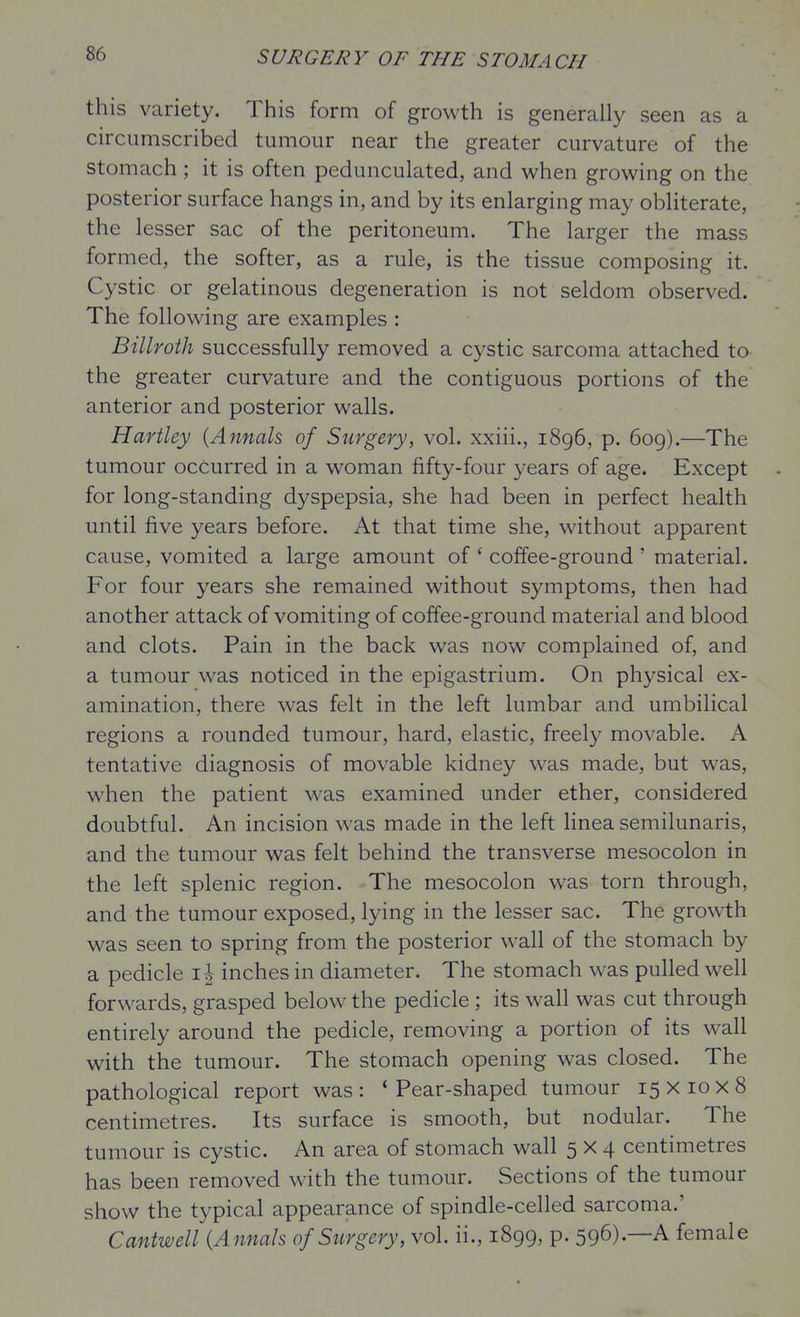 this variety. This form of growth is generally seen as a circumscribed tumour near the greater curvature of the stomach; it is often pedunculated, and when growing on the posterior surface hangs in, and by its enlarging may obliterate, the lesser sac of the peritoneum. The larger the mass formed, the softer, as a rule, is the tissue composing it. Cystic or gelatinous degeneration is not seldom observed. The following are examples : Billroth successfully removed a cystic sarcoma attached to the greater curvature and the contiguous portions of the anterior and posterior walls. Hartley {Annals of Surgery, vol. xxiii., 1896, p. 609).—The tumour occurred in a woman fifty-four years of age. Except for long-standing dyspepsia, she had been in perfect health until five years before. At that time she, without apparent cause, vomited a large amount of ' coffee-ground ' material. For four years she remained without symptoms, then had another attack of vomiting of coffee-ground material and blood and clots. Pain in the back was now complained of, and a tumour was noticed in the epigastrium. On physical ex- amination, there was felt in the left lumbar and umbilical regions a rounded tumour, hard, elastic, freely movable. A tentative diagnosis of movable kidney was made, but was, when the patient was examined under ether, considered doubtful. An incision was made in the left hnea semilunaris, and the tumour was felt behind the transverse mesocolon in the left splenic region. The mesocolon was torn through, and the tumour exposed, lying in the lesser sac. The growth was seen to spring from the posterior wall of the stomach by a pedicle i| inches in diameter. The stomach was pulled well forwards, grasped below the pedicle; its wall was cut through entirely around the pedicle, removing a portion of its wall with the tumour. The stomach opening was closed. The pathological report was: 'Pear-shaped tumour 15x10x8 centimetres. Its surface is smooth, but nodular. The tumour is cystic. An area of stomach wall 5x4 centimetres has been removed with the tumour. Sections of the tumour show the typical appearance of spindle-celled sarcoma.' Cantwell {Annals of Surgery, vol. ii., 1899, p. 596).—A female