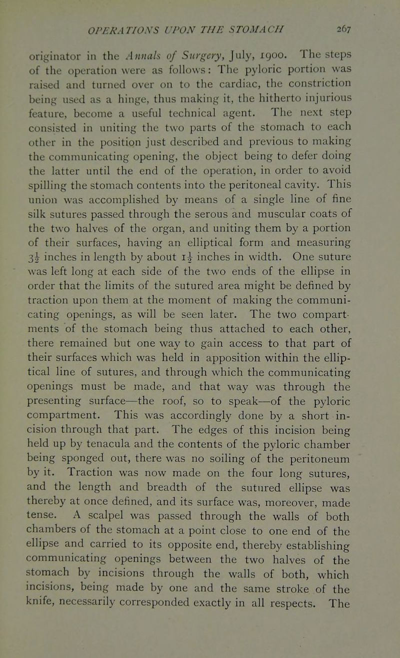 originator iu the Annah of Surgery, July, 1900. The steps of the operation were as follows: The pyloric portion was raised and turned over on to the cardiac, the constriction being used as a hinge, thus making it, the hitherto injurious feature, become a useful technical agent. The next step consisted in uniting the two parts of the stomach to each other in the position just described and previous to making the communicating opening, the object being to defer doing the latter until the end of the operation, in order to avoid spilling the stomach contents into the peritoneal cavity. This union was accomplished by means of a single line of fine silk sutures passed through the serous and muscular coats of the two halves of the organ, and uniting them by a portion of their surfaces, having an elliptical form and measuring 3^ inches in length by about 15^ inches in width. One suture was left long at each side of the two ends of the ellipse in order that the limits of the sutured area might be defined by traction upon them at the moment of making the communi- cating openings, as will be seen later. The two compart- ments of the stomach being thus attached to each other, there remained but one way to gain access to that part of their surfaces which was held in apposition within the ellip- tical line of sutures, and through which the communicating openings must be made, and that way was through the presenting surface—the roof, so to speak—of the pyloric compartment. This was accordingly done by a short in- cision through that part. The edges of this incision being held up by tenacula and the contents of the pyloric chamber being sponged out, there was no soiling of the peritoneum by it. Traction was now made on the four long sutures, and the length and breadth of the sutured ellipse was thereby at once defined, and its surface was, moreover, made tense. A scalpel was passed through the walls of both chambers of the stomach at a point close to one end of the ellipse and carried to its opposite end, thereby establishing communicating openings between the two halves of the stomach by incisions through the walls of both, which incisions, being made by one and the same stroke of the knife, necessarily corresponded exactly in all respects. The