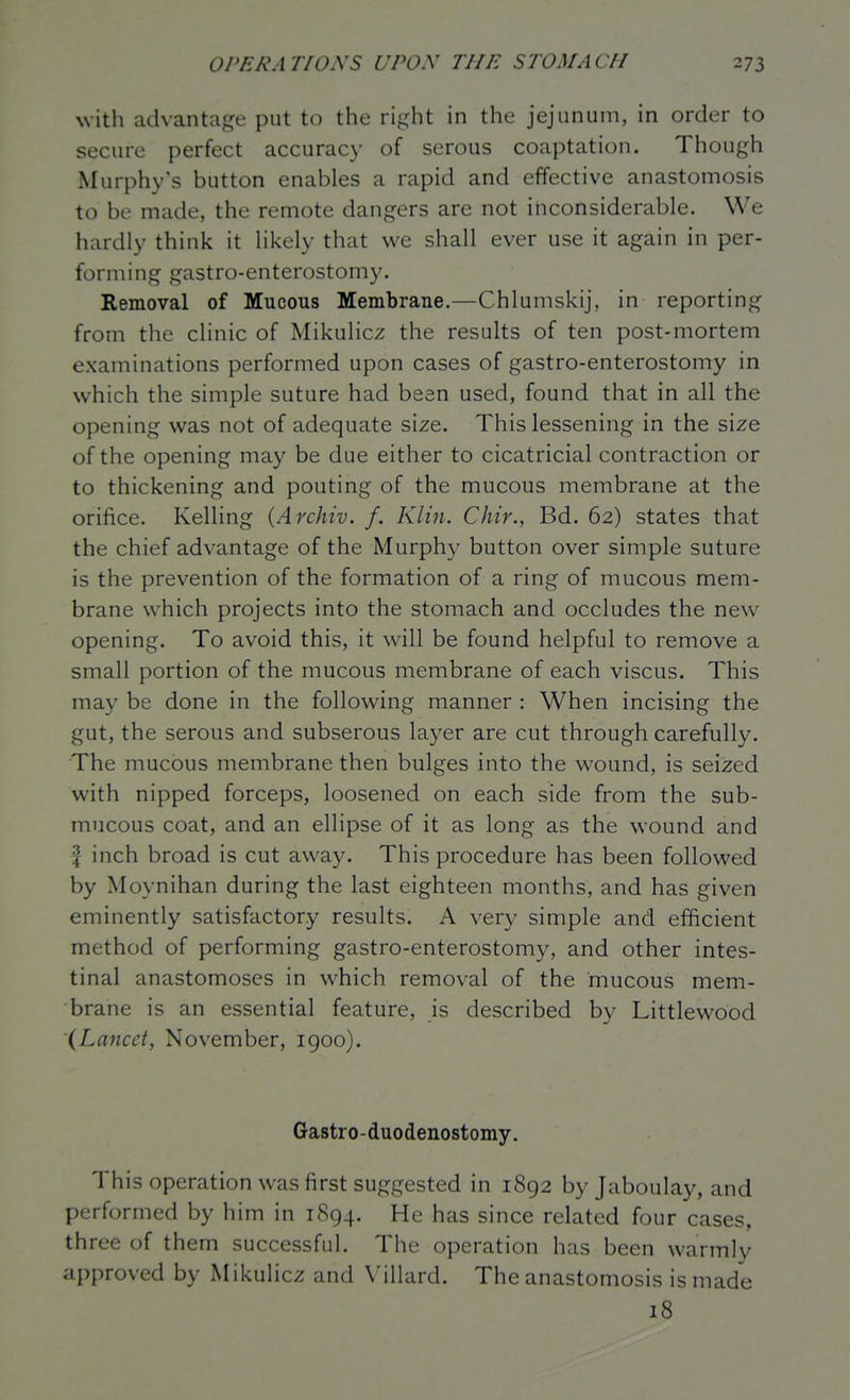 with advantage put to the right in the jejunum, in order to secure perfect accuracy of serous coaptation. Though Murphy's button enables a rapid and effective anastomosis to be made, the remote dangers are not inconsiderable. We hardly think it likely that w^e shall ever use it again in per- forming gastro-enterostomy. Removal of Mucous Membrane.—Chlumskij, in reporting from the clinic of Mikulicz the results of ten post-mortem examinations performed upon cases of gastro-enterostomy in which the simple suture had been used, found that in all the opening was not of adequate size. This lessening in the size of the opening may be due either to cicatricial contraction or to thickening and pouting of the mucous membrane at the orifice. Kelling (Archiv. f. Klin. Chir., Bd. 62) states that the chief advantage of the Murphy button over simple suture is the prevention of the formation of a ring of mucous mem- brane which projects into the stomach and occludes the new opening. To avoid this, it will be found helpful to remove a small portion of the mucous membrane of each viscus. This may be done in the following manner : When incising the gut, the serous and subserous layer are cut through carefully. The mucous membrane then bulges into the wound, is seized with nipped forceps, loosened on each side from the sub- mucous coat, and an ellipse of it as long as the wound and f inch broad is cut away. This procedure has been followed by Moynihan during the last eighteen months, and has given eminently satisfactory results. A very simple and efficient method of performing gastro-enterostomy, and other intes- tinal anastomoses in which removal of the mucous mem- brane is an essential feature, is described by Littlewood (Lancet, November, igoo). Gastro-duodenostomy. This operation was first suggested in 1892 by Jaboulay, and performed by him in 1894. He h as since related four cases, three of them successful. The operation has been warmly ai)proved by Mikulicz and Villard. The anastomosis is made 18