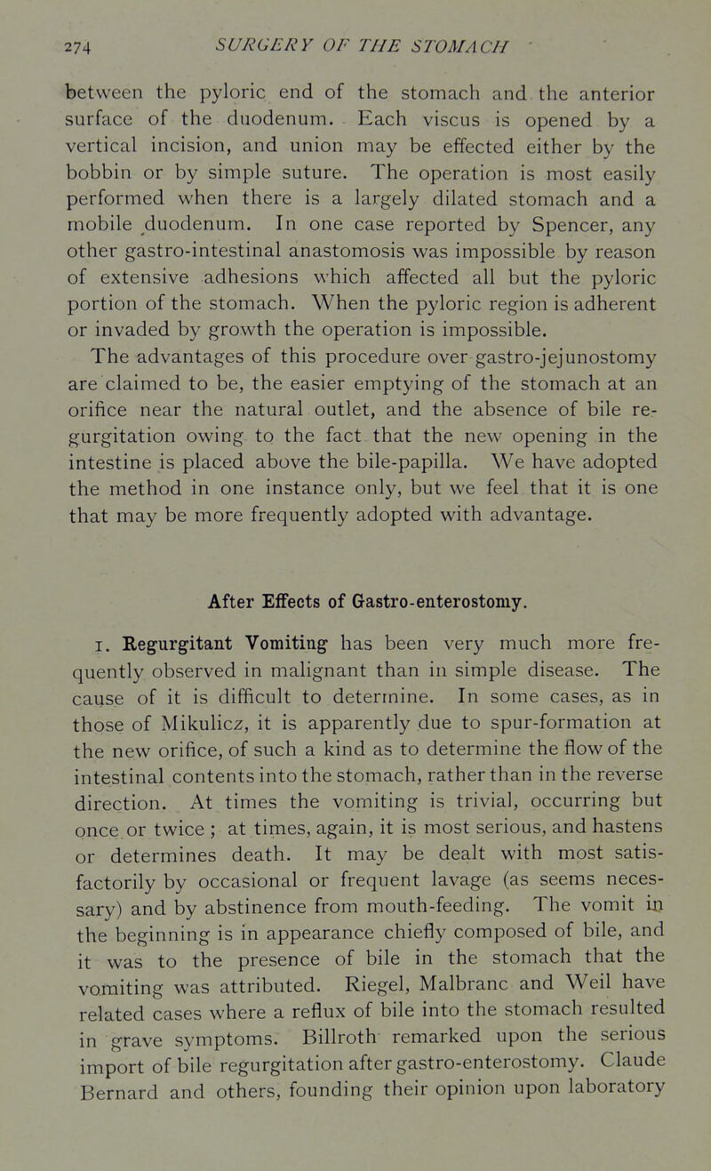 between the pyloric end of the stomach and the anterior surface of the duodenum. Each viscus is opened by a vertical incision, and union may be effected either by the bobbin or by simple suture. The operation is most easily performed when there is a largely dilated stomach and a mobile duodenum. In one case reported by Spencer, any other gastro-intestinal anastomosis was impossible by reason of extensive adhesions which affected all but the pyloric portion of the stomach. When the pyloric region is adherent or invaded by growth the operation is impossible. The advantages of this procedure over gastro-jejunostomy are claimed to be, the easier emptying of the stomach at an orifice near the natural outlet, and the absence of bile re- gurgitation owing to the fact that the new opening in the intestine is placed above the bile-papilla. We have adopted the method in one instance only, but we feel that it is one that may be more frequently adopted with advantage. After Effects of Gastro-enterostomy. I. Regurgitant Vomiting has been very much more fre- quently observed in malignant than in simple disease. The cause of it is difficult to determine. In some cases, as in those of Mikulicz, it is apparently due to spur-formation at the new orifice, of such a kind as to determine the flow of the intestinal contents into the stomach, rather than in the reverse direction. At times the vomiting is trivial, occurring but once or twice ; at times, again, it is most serious, and hastens or determines death. It may be dealt with most satis- factorily by occasional or frequent lavage (as seems neces- sary) and by abstinence from mouth-feeding. The vomit vq. the beginning is in appearance chiefly composed of bile, and it was to the presence of bile in the stomach that the vomiting was attributed. Riegel, Malbranc and Weil have related cases where a reflux of bile into the stomach resulted in grave symptoms. Billroth remarked upon the serious import of bile regurgitation after gastro-enterostomy. Claude Bernard and others, founding their opinion upon laboratory