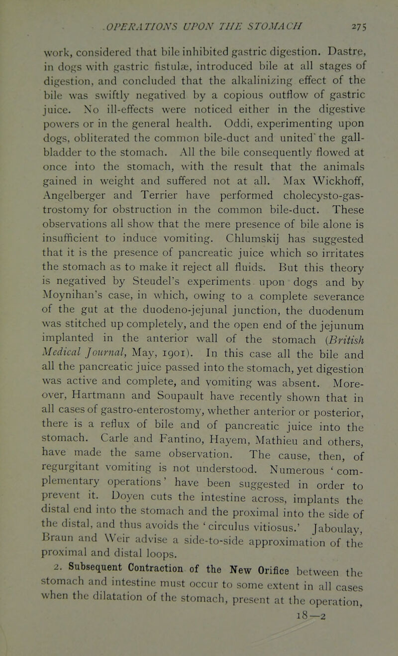 work, considered that bile inhibited gastric digestion. Dastre, in dogs with gastric fistulai, introduced bile at all stages of digestion, and concluded that the alkalini;?ing effect of the bile was swiftly negatived by a copious outflow of gastric juice. No ill-effects were noticed either in the digestive powers or in the general health. Oddi, experimenting upon dogs, obliterated the common bile-duct and united' the gall- bladder to the stomach. All the bile consequently flowed at once into the stomach, with the result that the animals gained in weight and suffered not at all. Max Wickhoff, Angelberger and Terrier have performed cholecysto-gas- trostomy for obstruction in the common bile-duct. These observations all show that the mere presence of bile alone is insufficient to induce vomiting. Chlumskij has suggested that it is the presence of pancreatic juice which so irritates the stomach as to make it reject all fluids. But this theory is negatived by Steudel's experiments upon dogs and by Moynihan's case, in which, owing to a complete severance of the gut at the duodeno-jejunal junction, the duodenum was stitched up completely, and the open end of the jejunum implanted in the anterior wall of the stomach {British Medical Journal, May, 1901). In this case all the bile and all the pancreatic juice passed into the stomach, yet digestion was active and complete, and vomiting was absent. More- over, Hartmann and Soupault have recently shown that in all cases of gastro-enterostomy, whether anterior or posterior, there is a reflux of bile and of pancreatic juice into the stomach. Carle and F^antino, Hayem, Mathieu and others, have made the same observation. The cause, then, of regurgitant vomiting is not understood. Numerous ' com- plementary operations' have been suggested in order to prevent it. Doyen cuts the intestine across, implants the distal end into the stomach and the proximal into the side of the distal, and thus avoids the ' circulus vitiosus.' Jaboulay, Braun and Weir advise a side-to-side approximation of the proximal and distal loops. 2. Subsequent Contraction of the New Orifice between the stomach and intestine must occur to some extent in all cases when the dilatation of the stomach, present at the operation, 18—2