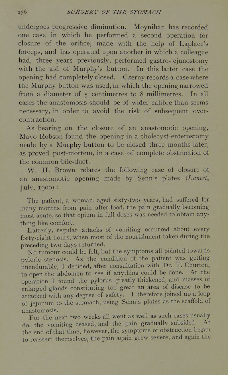 undergoes progressive diminution. Moynihan has recorded one case in which he performed a second operation for closure of the orifice, made with the help of Laplace's forceps, and has operated upon another in which a colleague had, three years previously, performed gastro-jejunostomy with the aid of Murphy's button. In this latter case the opening had completely closed. Czerny records a case where the Murphy button was used, in which the opening narrowed from a diameter of 5 centimetres to 8 millimetres. In all cases the anastomosis should be of wider calibre than seems necessary, in order to avoid the risk of subsequent over- contraction. As bearing on the closure of an anastomotic opening, Mayo Robson found the opening in a cholecyst-enterostomy made by a Murphy button to be closed three months later, as proved post-mortem, in a case of complete obstruction of the common bile-duct. W. H. Brown relates the following case of closure of an anastomotic opening made by Senn's plates {Lancet, July, 1900) : The patient, a woman, aged sixty-two years, had suffered for many months from pain after food, the pain gradually becoming most acute, so that opium in full doses was needed to obtain any- thing like comfort. Latterly, regular attacks of vomiting occurred about every forty-eight hours, when most of the nourishment taken during the preceding two days returned. No tumour could be felt, but the symptoms all pointed towards pyloric stenosis. As the condition of the patient was getting unendurable, I decided, after consultation with Dr. T. Churton, to open the abdomen to see if anything could be done. At the operation I found the pylorus greatly thickened, and masses of enlarged glands constituting too great an area of disease to be attacked with any degree of safety. I therefore joined up a loop of jejunum to the stomach, using Senn's plates as the scaffold of anastomosis. For the next two weeks all went as well as such cases usually do, the vomiting ceased, and the pain gradually subsided. At the end of that time, however, the symptoms of obstruction began to reassert themselves, the pain again grew severe, and again the
