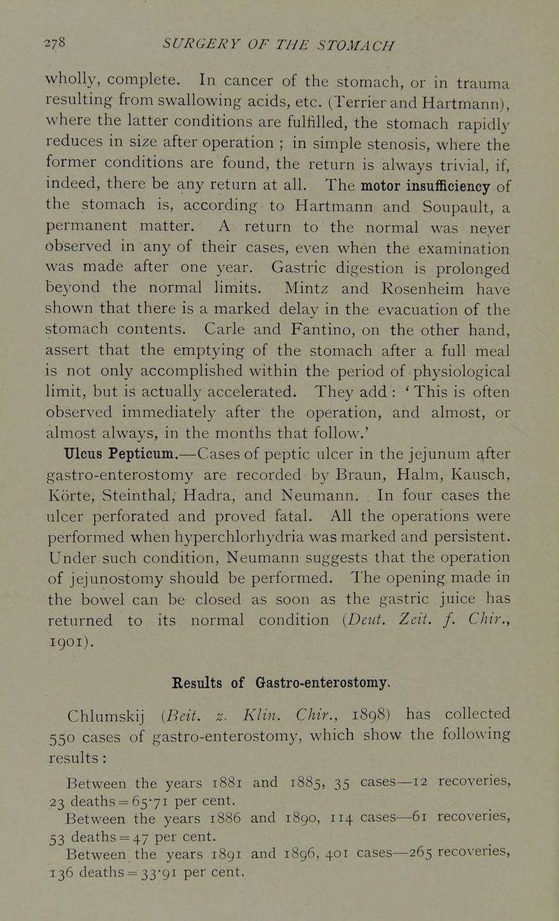 wholly, complete. In cancer of the stomach, or in trauma resulting from swallowing acids, etc. (Terrier and Hartmann), where the latter conditions are fulfilled, the stomach rapidly reduces in size after operation ; in simple stenosis, where the former conditions are found, the return is always trivial, if, indeed, there be any return at all. The motor insufficiency of the stomach is, according to Hartmann and Soupault, a permanent matter. A return to the normal was never observed in any of their cases, even when the examination was made after one year. Gastric digestion is prolonged beyond the normal limits. Mintz and Rosenheim have shown that there is a marked delay in the evacuation of the stomach contents. Carle and Fantino, on the other hand, assert that the emptying of the stomach after a full meal is not only accomplished within the period of physiological limit, but is actually accelerated. They add : ' This is often observed immediately after the operation, and almost, or almost always, in the months that follow.' Ulcus Pepticum.—Cases of peptic ulcer in the jejunum after gastro-enterostomy are recorded by Braun, Halm, Kausch, Korte, Steinthal, Hadra, and Neumann. In four cases the ulcer perforated and proved fatal. All the operations were performed when hyperchlorhydria was marked and persistent. Under such condition, Neumann suggests that the operation of jejunostomy should be performed. The opening made in the bowel can be closed as soon as the gastric juice has returned to its normal condition {Dent. Zeit. f. Chir., 1901). Results of Gastro-enterostomy. Chlumskij {Beit. z. Klin. Chir., 1898) has collected 550 cases of gastro-enterostomy, which show the following results : Between the years 1881 and 1885, 35 cases—12 recoveries, 23 deaths 65-71 per cent. Between the years 1886 and 1890, 114 cases—61 recoveries, 53 deaths = 47 per cent. Between the years 1891 and 1896,401 cases—265 recoveries, 136 deaths = 33-91 per cent.