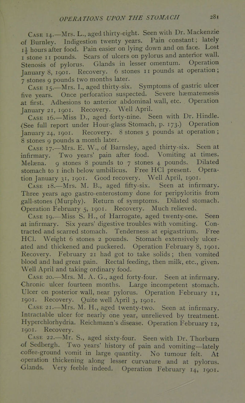 Case 14.—Mrs. L., aged thirty-eight. Seen with Dr. Mackenzie of Burnley. Indigestion twenty years. Pain constant; lately li hours after food. Pain easier on lying down and on face. Lost I'stone II pounds. Scars of ulcers on pylorus and anterior wall. Stenosis of pylorus. Glands in lesser omentum. Operation January 8, 1901. Recovery. 6 stones 11 pounds at operation; 7 stones 9 pounds two months later. Case 15.—Mrs. I., aged thirty-six. Symptoms of gastric ulcer five years. Once perforation suspected. Severe haematemesis at first. Adhesions to anterior abdominal wall, etc. Operation January 21, 1901. Recovery. Well April. Case 16.—Miss D., aged forty-nine. Seen with Dr. Hindle. <See full report under Hour-glass Stomach, p. 173.) Operation January 24, 1901. Recovery. 8 stones 5 pounds at operation; 8 stones 9 pounds a month later. Case 17.—Mrs. E. W., of Barnsley, aged thirty-six. Seen at infirmary. Two years' pain after food. Vomiting at times. Melajna. 9 stones 8 pounds to 7 stones 4 pounds. Dilated stomach to i inch below umbilicus. Free HCl present. Opera- tion January 31, 1901. Good recovery. Well April, 1901. Case 18.—Mrs. M. B., aged fifty-six. Seen at infirmary. Three years ago gastro-enterostomy done for peripyloritis from gall-stones (Murphy). Return of symptoms. Dilated stomach. Operation February 5, 1901. Recovery. Much relieved. Case 19.—Miss S. H., of Harrogate, aged twenty-one. Seen at infirmary. Six years' digestive troubles with vomiting. Con- tracted and scarred stomach. Tenderness at epigastrium. Free HCl. Weight 6 stones 2 pounds. Stomach extensively ulcer- ated and thickened and puckered. Operation February 8, 1901. Recovery. February 21 had got to take solids; then vomited blood and had great pain. Rectal feeding, then milk, etc., given. Well April and taking ordinary food. Case 20.—Mrs. M. A. G., aged forty-four. Seen at infirmary. Chronic ulcer fourteen months. Large incompetent stomach. Ulcer on posterior wall, near pylorus. Operation February 11, 1901. Recovery. Quite well April 3, 1901. Case 21.—Mrs. M. H., aged twenty-two. Seen at infirmary. Intractable ulcer for nearly one year, unrelieved by treatment. Hypcrchlorhydria. Reichmann's disease. Operation February 12, 1901. Recovery. Case 22.—Mr. S., aged sixty-four. Seen with Dr. Thorburn of Sedbergh. Two years' history of pain and vomiting—lately coffee-ground vomit in large quantity. No tumour felt. At operation thickening along lesser curvature and at pylorus. Glands. Very feeble indeed. Operation February 14, 1901.