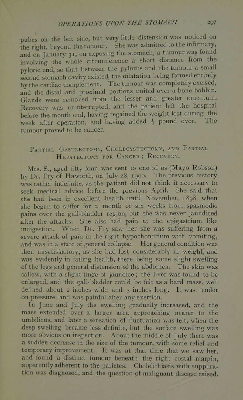 pubes on the left side, but very little distension was noticed on the right, beyond the tumour. She was admitted to the infirmary, and on January 31, on exposing the stomach, a tumour was found involving the whole circumference a short distance from the pyloric end, so that between the pylorus and the tumour a small second stomach cavity existed, the dilatation being formed entirely by the cardiac complement. The tumour was completely excised, and the distal and proximal portions united over a bone bobbin. Glands were removed from the lesser and greater omentum. Recovery was uninterrupted, and the patient left the hospital before the month end, having regained the weight lost during the week after operation, and having added ^ pound over. The tumour proved to be cancer. Partial Gastrectomy, Cholecystectomy, and Partial Hepatectomy for Cancer ; Recovery. Mrs. S., aged fifty-four, was sent to one of us (Mayo Robson) by Dr. Fry of Haworth, on July 28, 1900. The previous history was rather indefinite, as the patient did not think it necessary to seek medical advice before the previous April. She said that she had been in excellent health until November, 1898, when she began to suffer for a month or six weeks from spasmodic pains over the gall-bladder region, but she was never jaundiced after the attacks. She also had pain at the epigastrium like indigestion. When Dr. Fry saw her she was suffering from a severe attack of pain in the right hypochondrium with vomiting, and was in a state of general collapse. Her general condition was then unsatisfactory, as sire had lost considerably in weight^ and was evidently in failing health, there being some slight swelling of the legs and general distension of the abdomen. The skin was sallow, with a slight tinge of jaundice ; the liver was found to be •enlarged, and the gall-bladder could be felt as a hard mass, well defined, about 2 inches wide and 3 inches long. It was tender •on pressure, and was painful after any exertion. In June and July the swelling gradually increased, and the mass extended over a larger area approaching nearer to the umbilicus, and later a sensation of fluctuation was felt, when the deep swelling became less definite, but the surface swelling was more obvious on inspection. About the middle of July there was a sudden decrease in the size of the tumour, with some relief and temporary improvement. It was at that time that we saw her, and found a distinct tumour beneath the right costal margin, apparently adherent to the parietes. Cholelithiasis with suppura- tion was diagnosed, and the question of malignant disease raised.