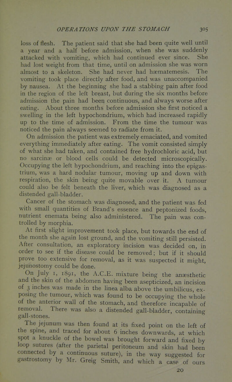 loss of flesh. The patient said that she had been quite well until a year and a half before admission, when she was suddenly attacked with vomiting, which had continued ever since. She had lost weight from that time, until on admission she was worn almost to a skeleton. She had never had haematemesis. The vomiting took place directly after food, and was unaccompanied by nausea. At the beginning she had a stabbing pain after food in the region of the left breast, but during the six months before admission the pain had been continuous, and always worse after eating. About three months before admission she first noticed a swelling in the left hypochondrium, which had increased rapidly up to the time of admission. From the time the tumour was noticed the pain always seemed to radiate from it. On admission the patient was extremely emaciated, and vomited everything immediately after eating. The vomit consisted simply of what she had taken, and contained free hydrochloric acid, but no sarcinae or blood cells could be detected microscopically. Occupying the left hypochondrium, and reaching into the epigas- trium, was a hard nodular tumour, moving up and down with respiration, the skin being quite movable over it. A tumour could also be felt beneath the liver, which was diagnosed as a distended gall-bladder. Cancer of the stomach was diagnosed, and the patient was fed with small quantities of Brand's essence and peptonized foods, nutrient enemata being also administered. The pain was con- trolled by morphia. At first slight improvement took place, but towards the end of the month she again lost ground, and the vomiting still persisted. After consultation, an exploratory incision was decided on, in order to see if the disease could be removed; but if it should prove too extensive for removal, as it was suspected it might, jejunostomy could be done. On July I, 1891, the A.C.E. mixture being the anesthetic and the skin of the abdomen having been asepticized, an incision of 3 inches was made in the linea alba above the umbilicus, ex- posing the tumour, which was found to be occupying the whole of the anterior wall of the stomach, and therefore incapable of removal. There was also a distended gall-bladder, containing gall-stones. The jejunum was then found at its fixed point on the left of the spine, and traced for about 6 inches downwards, at which spot a knuckle of the bowel was brought forward and fixed by loop sutures (after the parietal peritoneum and skin had been connected by a continuous suture), in the way suggested for gastrostomy by Mr. Greig Smith, and which a case of ours 20