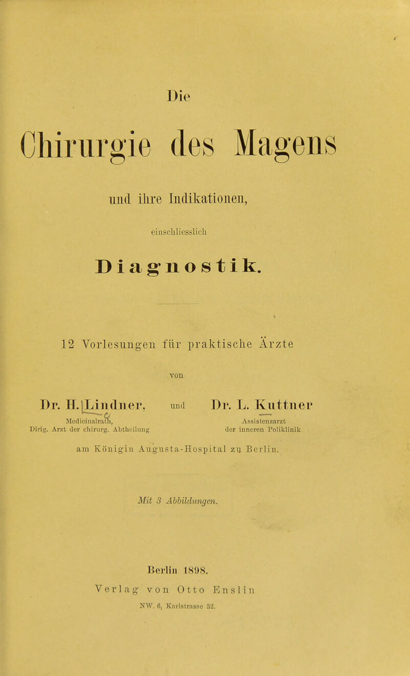 Chirurgie des Magens imd ihre Indikationen, einscliliesslicli Diag'nostik. 12 Vorlesungen für praktische Ärzte von Dr. H.lLindiier. umi Dr. L. Kuttner -Q Medicinsilrath, Assistenzarzt Dirig. Arzt der Chirurg. Abtheilimg der inneren Poliklinik am Köliigiu Augusta-Hospital zu Berlin. Mit 3 Abbildungeti. Berlin 1898. VerKag von Otto Enslin