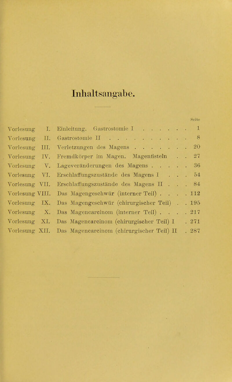 Inhaltsangabe. Seite Vorlesung I. Einleitung. Gastrostomie I 1 Vorlesung II. Gastrostomie II 8 Vorlesung III. Verletzungen des Magens 20 Vorlesung IV. Fremdkörper im Magen. Mageufisteln . . 27 Vorlesung V. Lageveränderungen des Magens 36 Vorlesung VI. ErschlafFungszustände des Magens I ... 54 Vorlesung VII. Erschlaffungszustände des Magens II . . .84 Vorlesung VIII. Das Magengeschwür (interner Teil) . . . .112 Vorlesung IX. Das Magengeschwür (chirurgischer Teil) . .195 Vorlesung X. Das Magencarcinoni (interner Teil) . . . .217 Vorlesung XI. Das Magencarcinom (chirui'gischer Teil) I .271