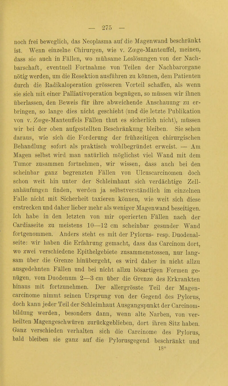 noch frei beweglich, das Neoplasma auf die Magenwand beschränkt ist. Wenn einzelne Chirurgen, wie v. Za3ge-Manteuffel, meinen, dass sie auch in Fällen, wo mühsame Loslösungen von der Nach- barschaft, eventuell Fortnahme von Teilen der Nachbarorgane nötig werden, um die Resektion ausführen zu können, dem Patienten durch die Eadikaloperation grösseren Vorteil schaffen, als wenn sie sich mit einer Palliativoperation begnügen, so müssen wir ihnen überlassen, den Beweis für ihre abweichende Anschauung zu er- bringen, so lange dies nicht geschieht (und die letzte Publikation von V. Zoege-Manteuffels Fällen thut es sicherlich nicht), müssen wir bei der oben aufgestellten Beschränkung bleiben. Sie sehen daraus, wie sich die Forderung der frühzeitigen chirurgischen Behandlung sofort als praktisch wohlbegründet erweist. — Am Magen selbst wird man natürlich möglichst viel Wand mit dem Tumor zusammen fortnehmen, wir wissen, dass auch bei den scheinbar ganz begrenzten Fällen von Ulcuscarcinomen doch schon weit hin unter der Schleimhaut sich verdächtige Zell- anhäufungen finden, werden ja selbstverständlich im einzelnen Falle nicht mit Sicherheit taxieren können, wie weit sich diese erstrecken und daher lieber mehr als weniger Magenwand beseitigen. Ich habe in den letzten von mir operierten Fällen nach der Cardiaseite zu meistens 10—12 cm scheinbar gesunder Wand fortgenommen. Anders steht es mit der Pylorus- resp. Duodenal- seite: wir haben die Erfahrung gemacht, dass das Carcinom dort, wo zwei verschiedene Epithelgebiete zusammenstossen, nur lang- sam über die Grenze hinübergeht, es wird daher in nicht allzu ausgedehnten Fällen und bei nicht allzu bösartigen Formen ge- nügen, vom Duodenum 2—3 cm über die Grenze des Erkrankten hinaus mit fortzunehmen. Der allergrösste Teil der Magen- carcinome nimmt seinen Ursprung von der Gegend des Pylorus, doch kann jeder Teil der Schleimhaut Ausgangspunkt der Carcinom- bildung werden, besonders dann, wenn alte Narben, von ver- heilten Magengeschwüren zurückgeblieben, dort ihren Sitz haben. Ganz verschieden verhalten sich die Carcinome des Pylorus, bald bleiben sie ganz auf die Pylorusgegend beschränkt und 18*