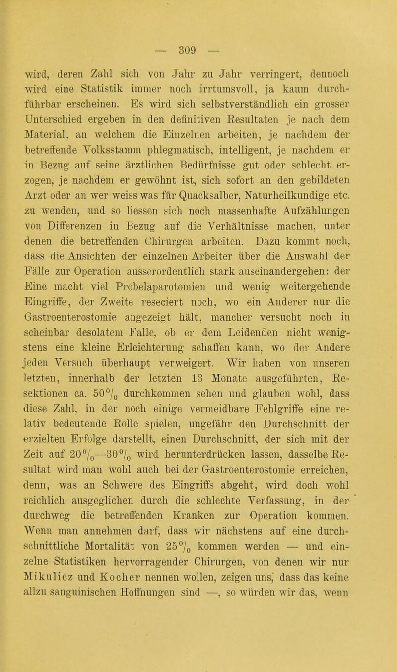 wird, deren Zalil sich von Jahr zu Jahr verringert, dennoch ■wird eine Statistik immer noch irrtumsvoll, ja kaum durcli- führbar erscheinen. Es wird sich selbstverständlich ein grosser Unterschied ergeben in den definitiven Eesultaten je nach dem Material, an welchem die Einzelnen arbeiten, je nachdem der betreffende Volksstamm phlegmatisch, intelligent, je nachdem er in Bezug auf seine ärztlichen Bedürfnisse gut oder schlecht er- zogen, je nachdem er gewöhnt ist, sich sofort an den gebildeten Arzt oder an wer weiss was für Quacksalber, Naturheilkundige etc. zu wenden, und so liessen Ach noch massenhafte Aufzählungen von Differenzen in Bezug auf die Verhältnisse machen, unter denen die betreffenden Chirurgen arbeiten. Dazu kommt noch, dass die Ansichten der einzelnen Arbeiter über die Auswahl der Fälle zur Operation ausserordentlich stark auseinandergehen: der Eine macht viel Probelaparotomien und wenig weitergehende Eingriffe, der Zweite reseciert noch, wo ein Anderer nur die Gastroenterostomie angezeigt hält, mancher versucht noch in scheinbar desolatem Falle, ob er dem Leidenden nicht wenig- stens eine kleine Erleichterung schaffen kann, wo der Andere jeden Versuch überhaupt verweigert. Wir haben von unseren letzten, innerhalb der letzten 13 Monate ausgeführten, Re- sektionen ca. 50*^/0 durchkommen sehen und glauben wohl, dass diese Zahl, in der noch einige vermeidbare Fehlgriffe eine re- lativ bedeutende Eolle spielen, ungefähr den Durchschnitt der erzielten Erfolge darstellt, einen Durchschnitt, der sich mit der Zeit auf 20/o—30% wird herunterdrücken lassen, dasselbe Re- sultat wird mau wohl auch bei der Gastroenterostomie erreichen, denn, was an Schwere des Eingriffs abgeht, wird doch wohl reichlich ausgeglichen durch die schlechte Verfassung, in der durchweg die betreffenden Kranken zur Operation kommen. Wenn man annehmen darf, dass wir nächstens auf eine durch- schnittliche Mortalität von 25°/o kommen werden — und ein- zelne Statistiken hervorragender Chirurgen, von denen wir nur Mikulicz und Kocher nennen wollen, zeigen uns, dass das keine allzu sanguinischen Hoffnungen sind —, so würden wir das, wenn
