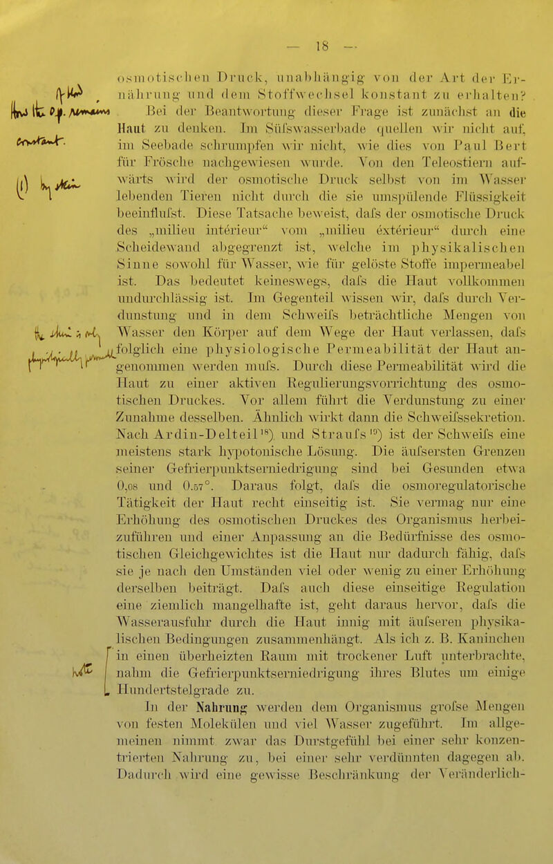 OS111 otisclieu Di'iick, unabhängig von der Art dei- Ej-- (]^^ ^ uäJirung und dem Stoffwechsel konstant zu erlialten? KivJ llu P^-Bei tler Beantwortimg dieser Frage ist zunächst an die Haut zn denken. Im Süfswasserbade quellen wir nicht auf, im Seebade schrumpfen wir nicht, M'ie dies von Paul Bert für Frösclie nachgewiesen wurde. Von den Teleostiern auf- S ^j^^ wärts M'ird der osmotische Druck sell)st von im Wasser lebenden Tiereu nicht durch die sie umspülende Flüssigkeit beeinfluist. Diese Tatsache beweist, dafs der osmotische Druck des „milieu Interieur vom „milieu exterieur durch eine Scheidewand abgegrenzt ist, welche im physikalischen Sinne sowohl für Wasser, wie für gelöste Stoffe impermeabel ist. Das bedeutet keineswegs, dafs die Haut vollkommen undurchlässig ist. Im Gegenteil wissen wii', dafs durch Ver- dunstung und in dem Schweifs beti'ächtliche Mengen von ;, (A^ Wasser den Körper auf dem Wege der Haut verlassen, dafs , . Vj^folgiich eine X)hysiologische Permeabilität der Haut an- n genommen werden niufs. Durch diese Permeabilität wii'd die Haut zu einer aktiven Regulierungsvorrichtuug des osmo- tischen Druckes. Vor allem führt die Verdunstung zu einer Zunahme desselben. Ähnlich wirkt dann die Schweifssekretiou. Nach Ardin-D elteil'**), und Straufsist der Schweifs eine meistens stark hj^^otonische Lösung. Die äufsersteu Grenzen seiner Gefrierpunktserniedrigung sind bei Gesunden etwa 0,08 und 0.57°. Daraus folgt, dafs die osmoregulatorische Tätigkeit der Haut recht einseitig ist. Sie vermag nur eine Erhöhung des osmotischen Druckes des Organismus herbei- zuführen und einer Anpassung an die Bedürfnisse des osmo- tischen Gleichgewichtes ist die Haut mir dadurch fähig, dafs sie je nacli den Umständen viel oder w enig zu einer Erhöhung derselben beiträgt. Dafs auch diese einseitige Regulation eine ziemlich mangelhafte ist, geht daraus hervor, dafs die Wasserausfuhr durch die Haut ijmig mit äufseren physika- lischen Bedingungen zusammenhängt. Als ich z. B. Kaninchen in einen überheizten Raum mit trockener Luft unterbi'achte, nahm die Gefrierpuuktserniedrigung ihres Blutes um einige Hundertstelgrade zu. In der Nahninj? werden dem Organismus grofse Mengen von festen Molekülen und viel AVasser zugefülirt. Im allge- nn^nen nimmt zwar das Durstgefüijl bei einer sehr konzen- trierten Nahrung zu, bei einer sehr verdünnten dagegen ab. Dadurch wird eine gewisse Bescliränkung der Veränderlich-