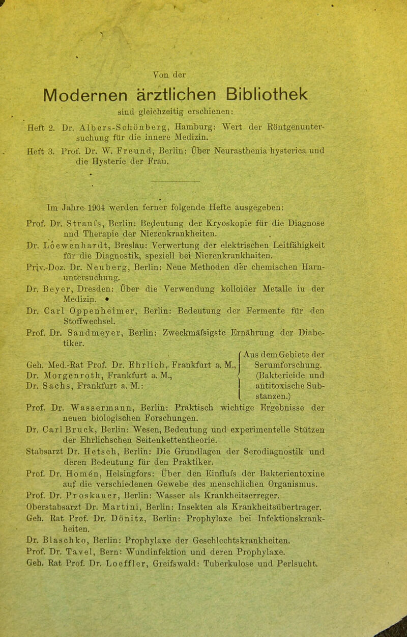 \'uu der Modernen ärztlichen Bibliothek sind gleichzeitig erschienen: Heft 2. Dr. Albers-Schünberg, Hamburg: Wert der Röntgenunter- suchung für die innere Medizin. Heft 3. Prof. Dr. W. Freund, Berlin: Über Neurastheuiii hysterica und die Hysterie der Frau. Im Jahre-1904 werden ferner folgende Hefte ausgegeben: Prof. Dr. Straufs, Berlin: Bedeutung der Ej-yoskopie für die Diagnose und Therapie der Nierenkrankheiten. Dr. Loewenhardt, Breslau: Verwertung der elektrischen Leitfähigkeit für die Diagnostik, speziell bei Nierenkrankhaiten. Priv.-Doz. Dr. Neuberg, Berlin: Neue Methoden der chemischen Harn- untersuchung. Dr. Beyer, Dresden: Über die Verwendung kolloider Metalle iu der Medizin. • Dr. Carl Oppenheimer, Berlin: Bedeutung der Fermente für den Stoffwechsel. Prof. Dr. Sandmeyer, Berlin: Zweckmäfsigste Ernährung der Diabe- tiker. ' Aus dem Gebiete der Geh. Med.-Rat Prof. Dr. Ehrlich, Frankfurt a. M., Dr. Morgenroth, Frankfurt a. M., Serumforschung. (Baktericide und Dr. Sachs, Frankfurt a. M.: 1 antitoxische Sub- [ stanzen.) Prof. Dr. Wassermann, Berlin: Praktisch wichtige Ergebnisse der neuen biologischen Forschungen. Dr. Carl Bruck, Berlin: Wesen, Bedeutung und experimentelle Stützen der Ehrlichschen Seitenkettentheorie. Stabsarzt Dr. Hetsch, Berlin: Die Grundlagen der Serodiagnostik und deren Bedeutung für den Praktiker. Prof. Dr. Homen, Helsingfors: Über den Einflufs der Bakterientoxine auf die verschiedenen Gewebe des menschlichen Organismus. Prof. Dr. Pr oskauer, Berlin: Wasser als Krankheitserreger. Oberstabsarzt Dr. Martini, Berlin: Insekten als Krankheitsübertrager. Geh. Rat Prof. Dr. Dönitz, Berlin: Prophylaxe bei Infektionskrank- heiten. Dr. Blaschko, Berlin: Prophylaxe der Geschlechtskrankheiten. Prof. Dr. Tavel, Bern: Wundinfektion und deren Prophylaxe. Geh. Rat Prof. Dr. Loeffler, Greifswald: Tuberkulose und Perlsucht.